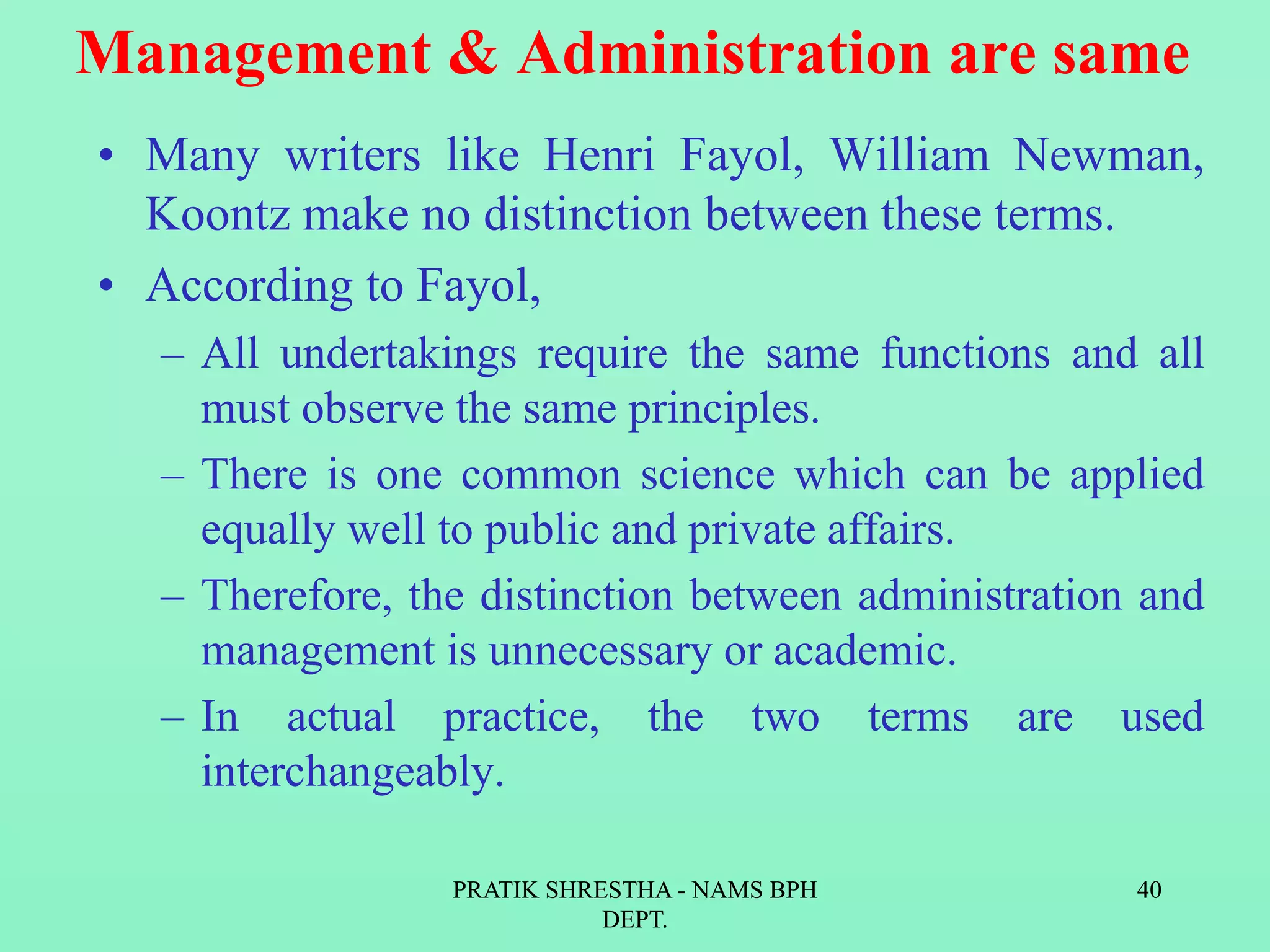 Management & Administration are same
• Many writers like Henri Fayol, William Newman,
Koontz make no distinction between these terms.
• According to Fayol,
– All undertakings require the same functions and all
must observe the same principles.
– There is one common science which can be applied
equally well to public and private affairs.
– Therefore, the distinction between administration and
management is unnecessary or academic.
– In actual practice, the two terms are used
interchangeably.
PRATIK SHRESTHA - NAMS BPH
DEPT.
40
 