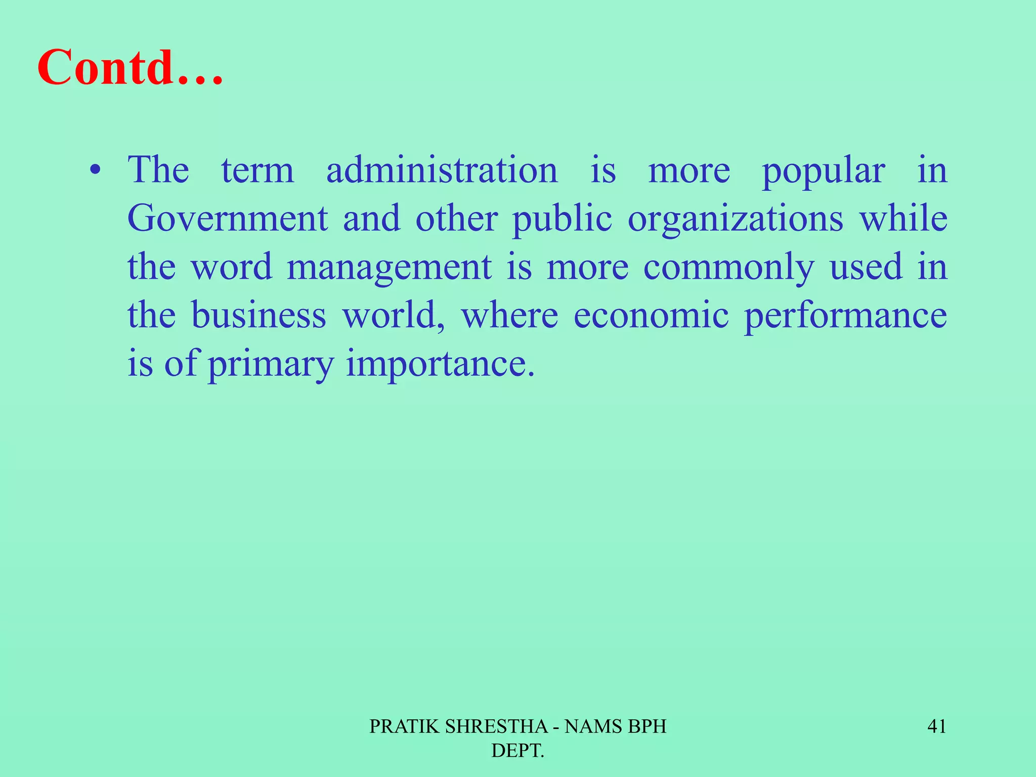 Contd…
• The term administration is more popular in
Government and other public organizations while
the word management is more commonly used in
the business world, where economic performance
is of primary importance.
PRATIK SHRESTHA - NAMS BPH
DEPT.
41
 