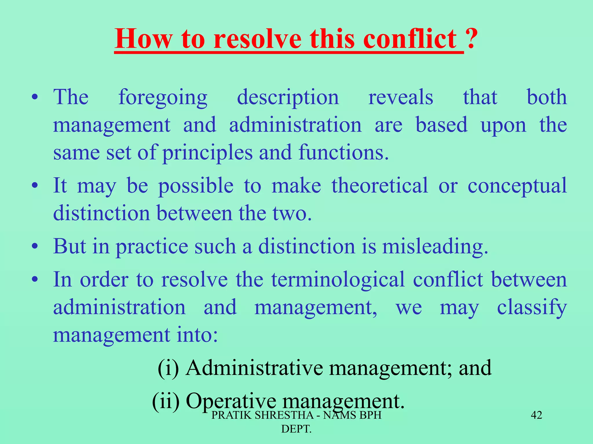 How to resolve this conflict ?
• The foregoing description reveals that both
management and administration are based upon the
same set of principles and functions.
• It may be possible to make theoretical or conceptual
distinction between the two.
• But in practice such a distinction is misleading.
• In order to resolve the terminological conflict between
administration and management, we may classify
management into:
(i) Administrative management; and
(ii) Operative management.PRATIK SHRESTHA - NAMS BPH
DEPT.
42
 