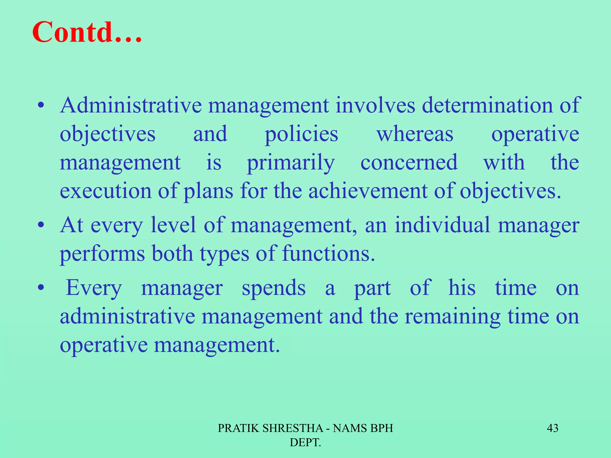 Contd…
• Administrative management involves determination of
objectives and policies whereas operative
management is primarily concerned with the
execution of plans for the achievement of objectives.
• At every level of management, an individual manager
performs both types of functions.
• Every manager spends a part of his time on
administrative management and the remaining time on
operative management.
PRATIK SHRESTHA - NAMS BPH
DEPT.
43
 