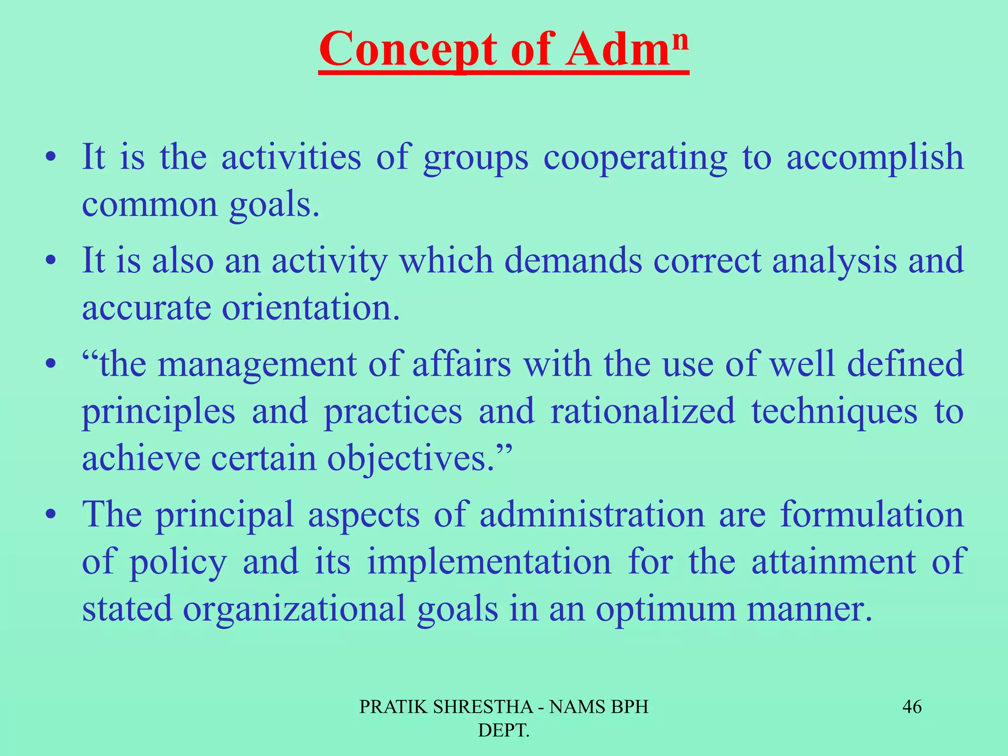Concept of Admn
• It is the activities of groups cooperating to accomplish
common goals.
• It is also an activity which demands correct analysis and
accurate orientation.
• “the management of affairs with the use of well defined
principles and practices and rationalized techniques to
achieve certain objectives.”
• The principal aspects of administration are formulation
of policy and its implementation for the attainment of
stated organizational goals in an optimum manner.
PRATIK SHRESTHA - NAMS BPH
DEPT.
46
 