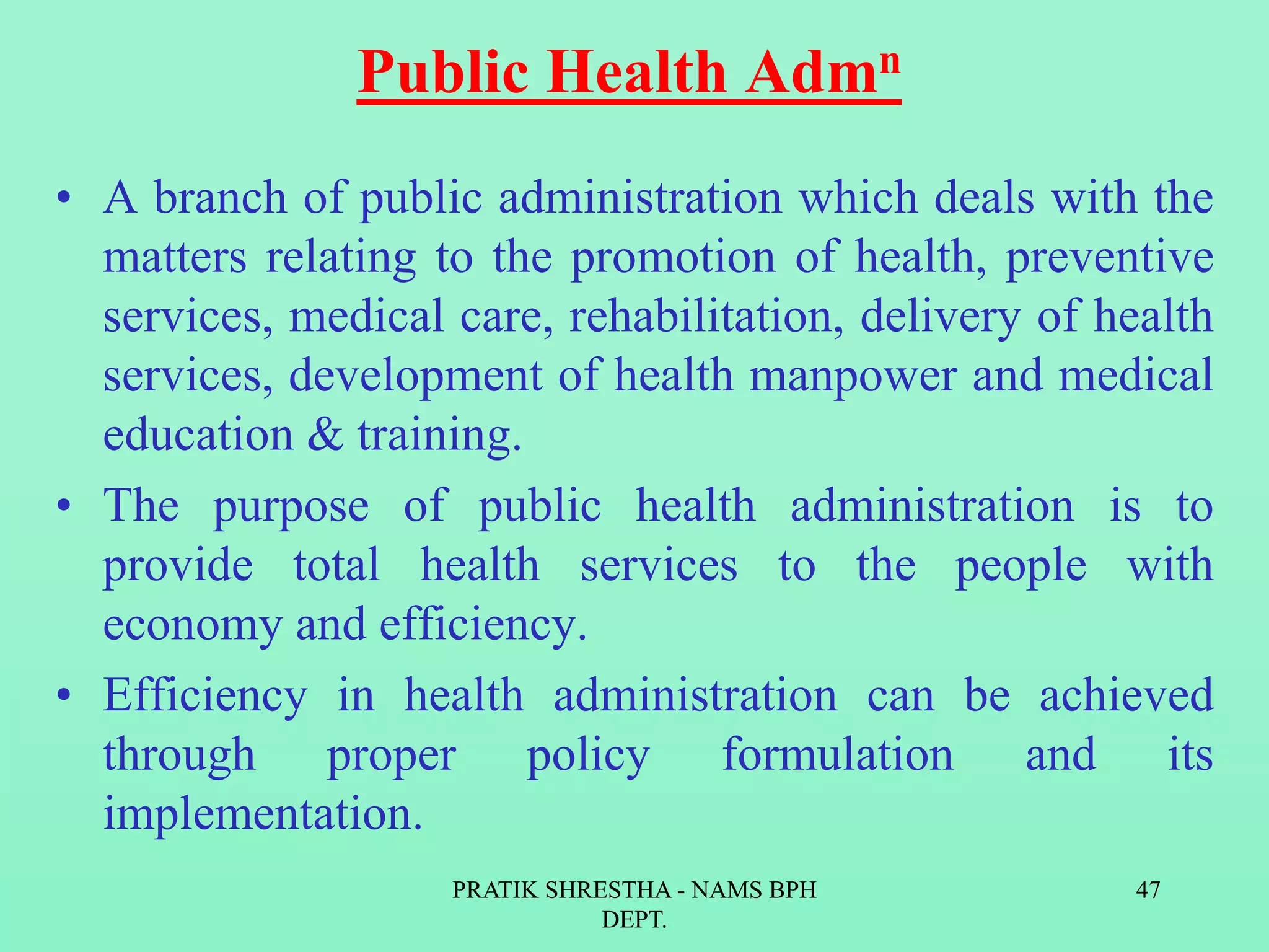 Public Health Admn
• A branch of public administration which deals with the
matters relating to the promotion of health, preventive
services, medical care, rehabilitation, delivery of health
services, development of health manpower and medical
education & training.
• The purpose of public health administration is to
provide total health services to the people with
economy and efficiency.
• Efficiency in health administration can be achieved
through proper policy formulation and its
implementation.
PRATIK SHRESTHA - NAMS BPH
DEPT.
47
 