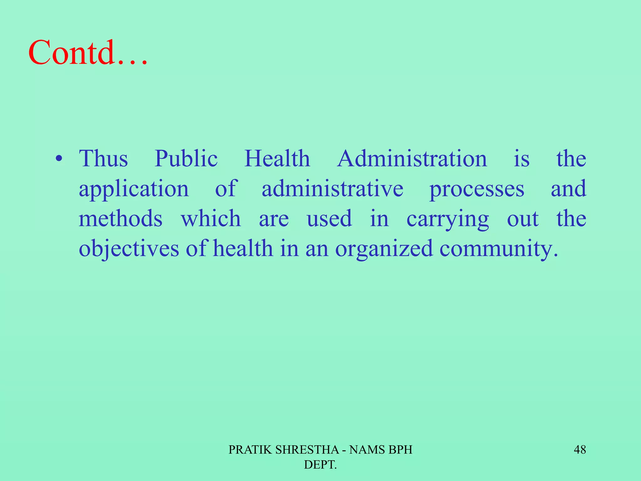 Contd…
• Thus Public Health Administration is the
application of administrative processes and
methods which are used in carrying out the
objectives of health in an organized community.
PRATIK SHRESTHA - NAMS BPH
DEPT.
48
 