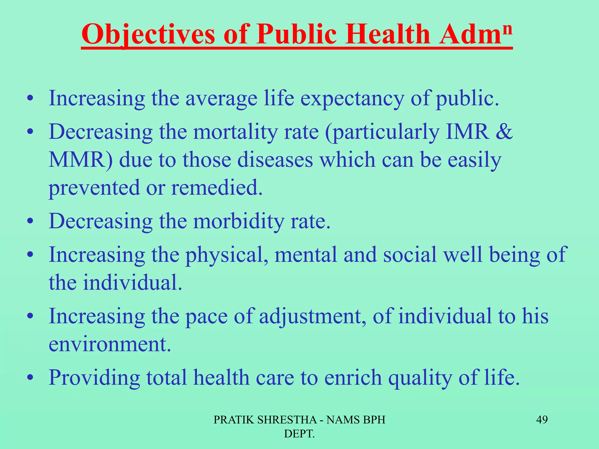 Objectives of Public Health Admn
• Increasing the average life expectancy of public.
• Decreasing the mortality rate (particularly IMR &
MMR) due to those diseases which can be easily
prevented or remedied.
• Decreasing the morbidity rate.
• Increasing the physical, mental and social well being of
the individual.
• Increasing the pace of adjustment, of individual to his
environment.
• Providing total health care to enrich quality of life.
PRATIK SHRESTHA - NAMS BPH
DEPT.
49
 
