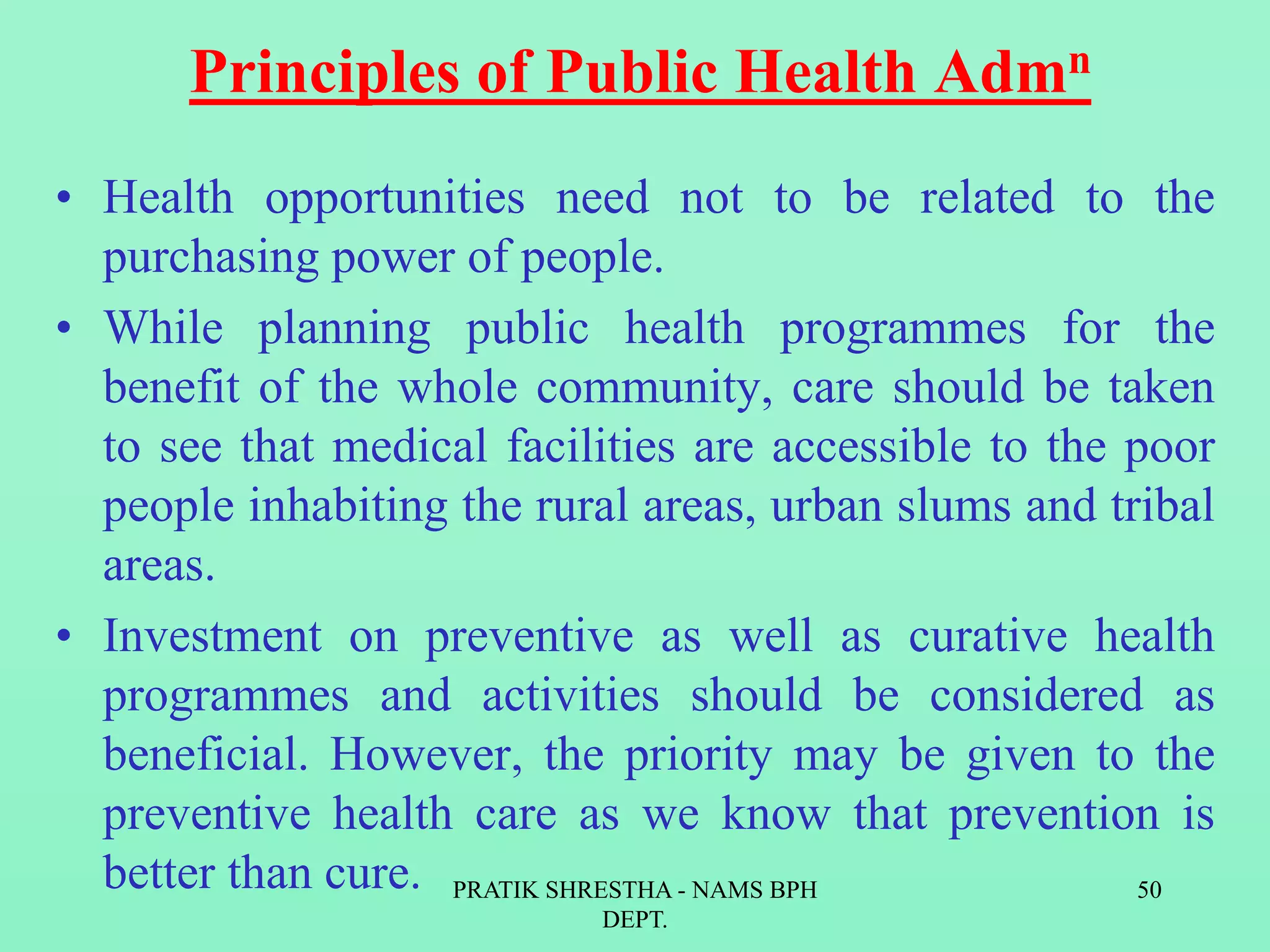 Principles of Public Health Admn
• Health opportunities need not to be related to the
purchasing power of people.
• While planning public health programmes for the
benefit of the whole community, care should be taken
to see that medical facilities are accessible to the poor
people inhabiting the rural areas, urban slums and tribal
areas.
• Investment on preventive as well as curative health
programmes and activities should be considered as
beneficial. However, the priority may be given to the
preventive health care as we know that prevention is
better than cure. PRATIK SHRESTHA - NAMS BPH
DEPT.
50
 