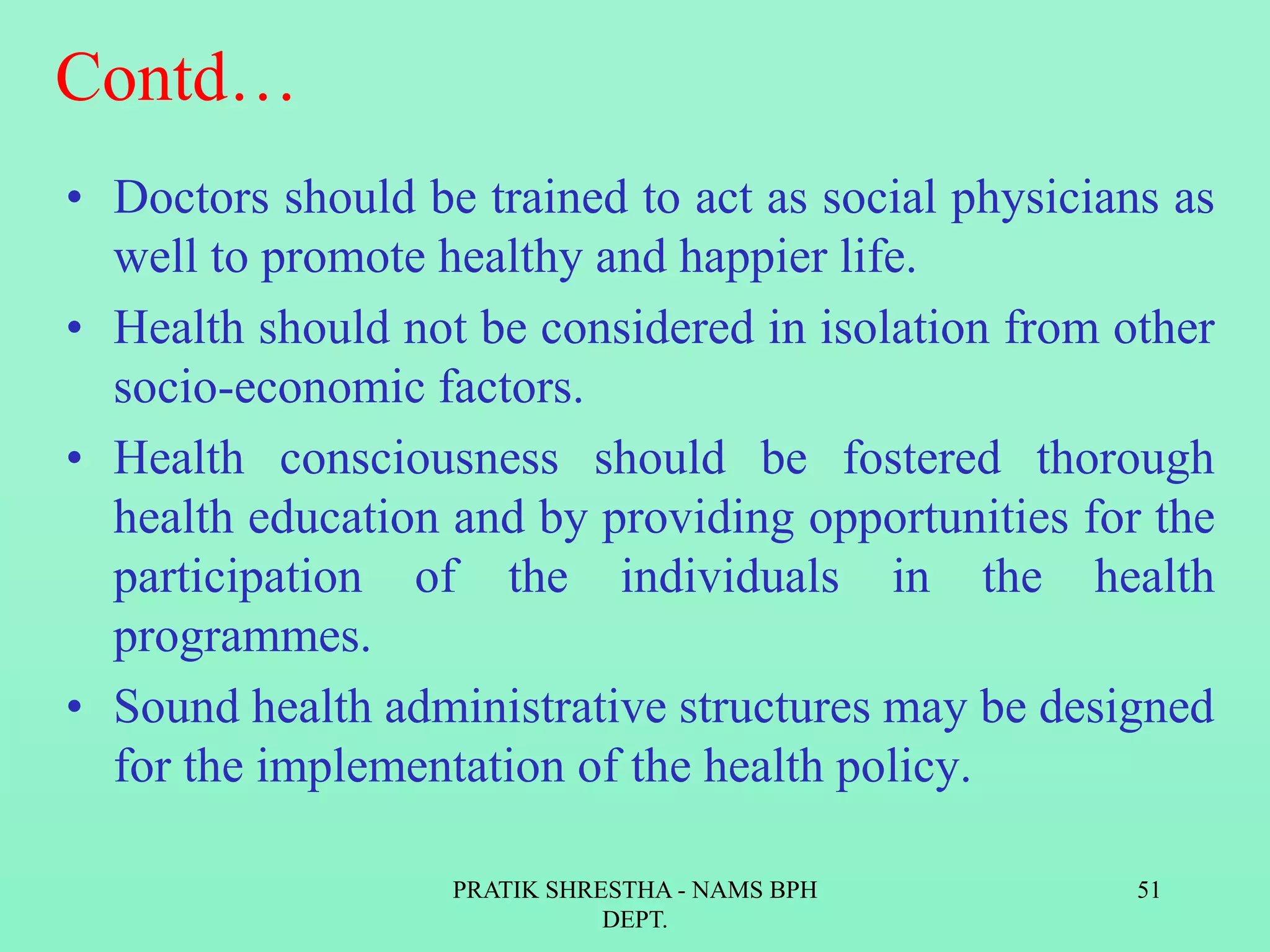 Contd…
• Doctors should be trained to act as social physicians as
well to promote healthy and happier life.
• Health should not be considered in isolation from other
socio-economic factors.
• Health consciousness should be fostered thorough
health education and by providing opportunities for the
participation of the individuals in the health
programmes.
• Sound health administrative structures may be designed
for the implementation of the health policy.
PRATIK SHRESTHA - NAMS BPH
DEPT.
51
 