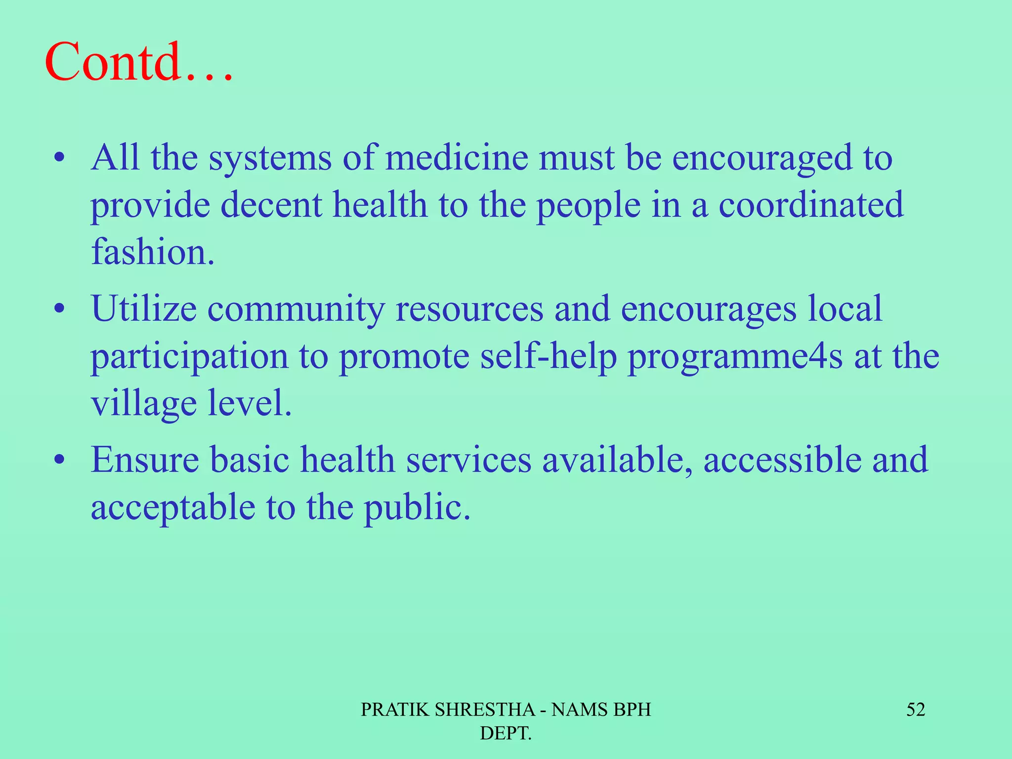 Contd…
• All the systems of medicine must be encouraged to
provide decent health to the people in a coordinated
fashion.
• Utilize community resources and encourages local
participation to promote self-help programme4s at the
village level.
• Ensure basic health services available, accessible and
acceptable to the public.
PRATIK SHRESTHA - NAMS BPH
DEPT.
52
 