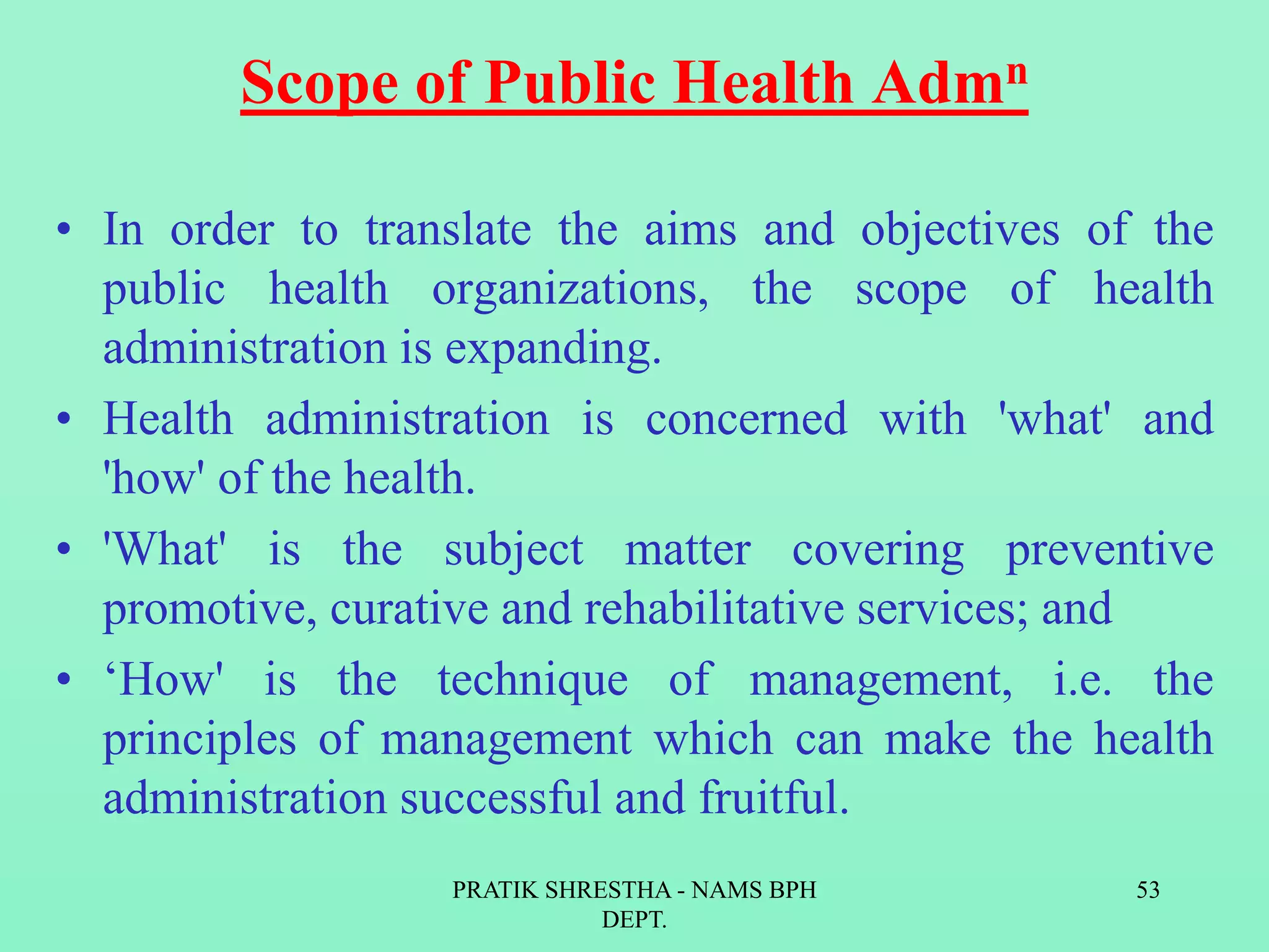 Scope of Public Health Admn
• In order to translate the aims and objectives of the
public health organizations, the scope of health
administration is expanding.
• Health administration is concerned with 'what' and
'how' of the health.
• 'What' is the subject matter covering preventive
promotive, curative and rehabilitative services; and
• ‘How' is the technique of management, i.e. the
principles of management which can make the health
administration successful and fruitful.
PRATIK SHRESTHA - NAMS BPH
DEPT.
53
 