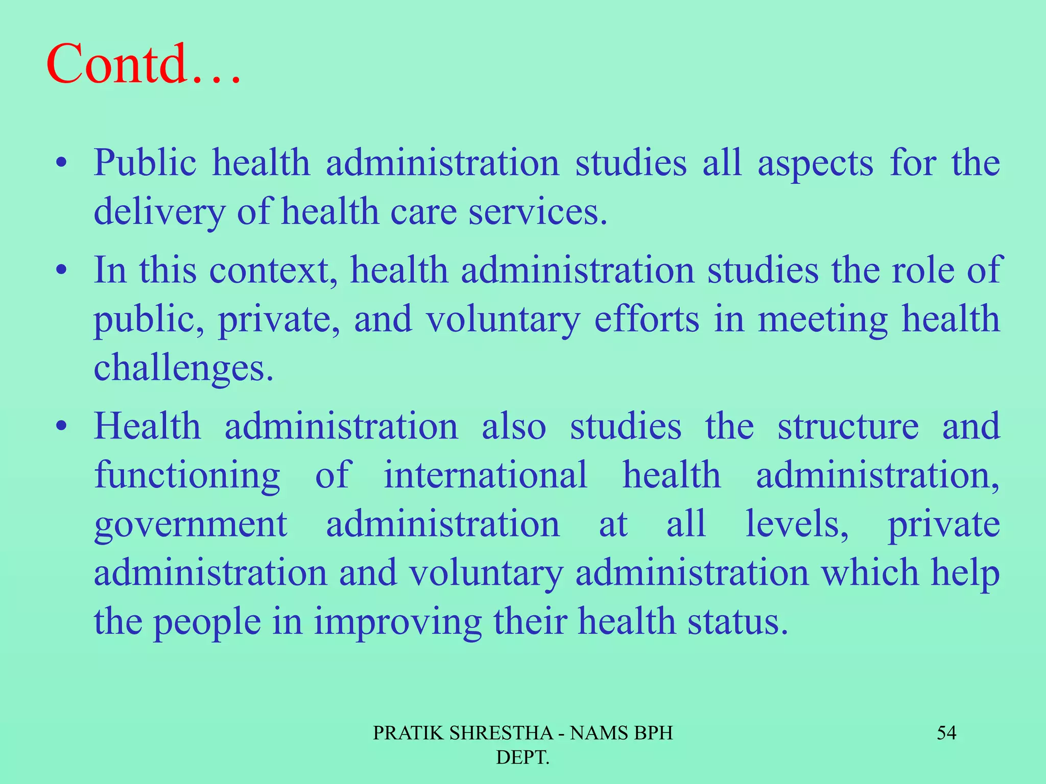 Contd…
• Public health administration studies all aspects for the
delivery of health care services.
• In this context, health administration studies the role of
public, private, and voluntary efforts in meeting health
challenges.
• Health administration also studies the structure and
functioning of international health administration,
government administration at all levels, private
administration and voluntary administration which help
the people in improving their health status.
PRATIK SHRESTHA - NAMS BPH
DEPT.
54
 