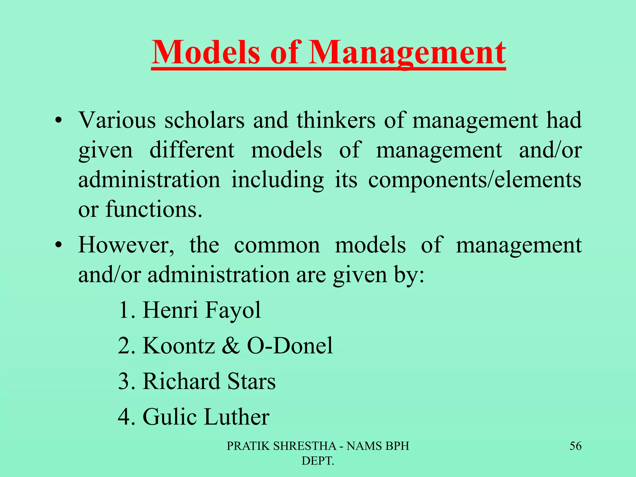 Models of Management
• Various scholars and thinkers of management had
given different models of management and/or
administration including its components/elements
or functions.
• However, the common models of management
and/or administration are given by:
1. Henri Fayol
2. Koontz & O-Donel
3. Richard Stars
4. Gulic Luther
PRATIK SHRESTHA - NAMS BPH
DEPT.
56
 
