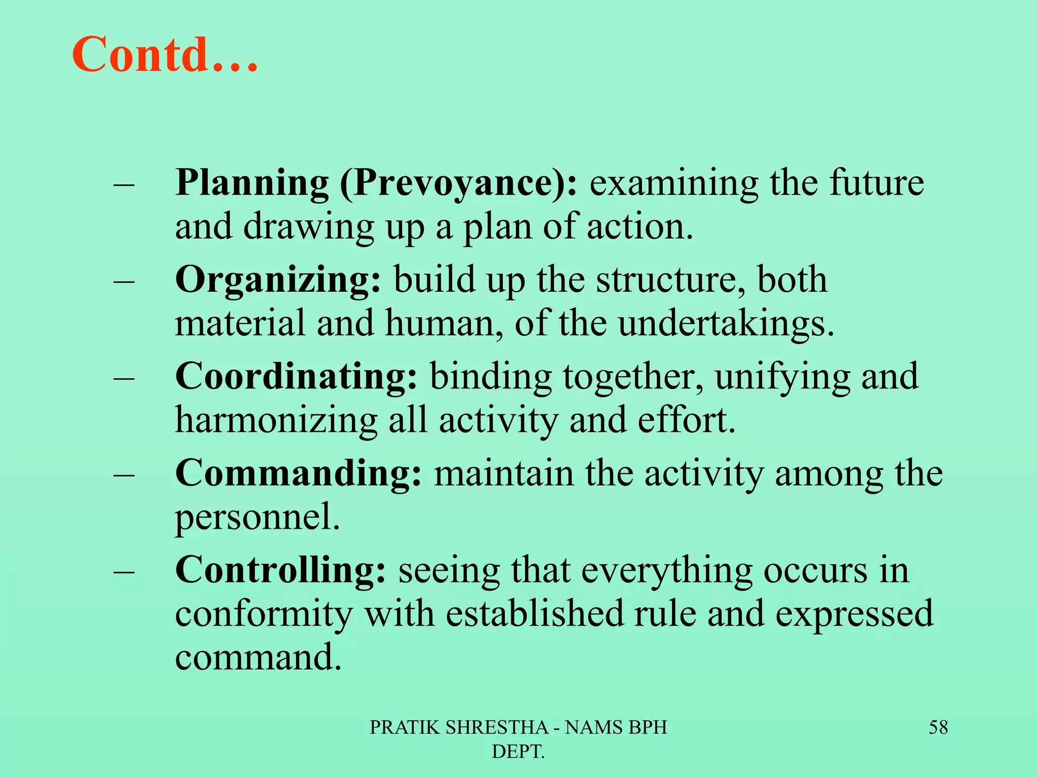 Contd…
– Planning (Prevoyance): examining the future
and drawing up a plan of action.
– Organizing: build up the structure, both
material and human, of the undertakings.
– Coordinating: binding together, unifying and
harmonizing all activity and effort.
– Commanding: maintain the activity among the
personnel.
– Controlling: seeing that everything occurs in
conformity with established rule and expressed
command.
PRATIK SHRESTHA - NAMS BPH
DEPT.
58
 