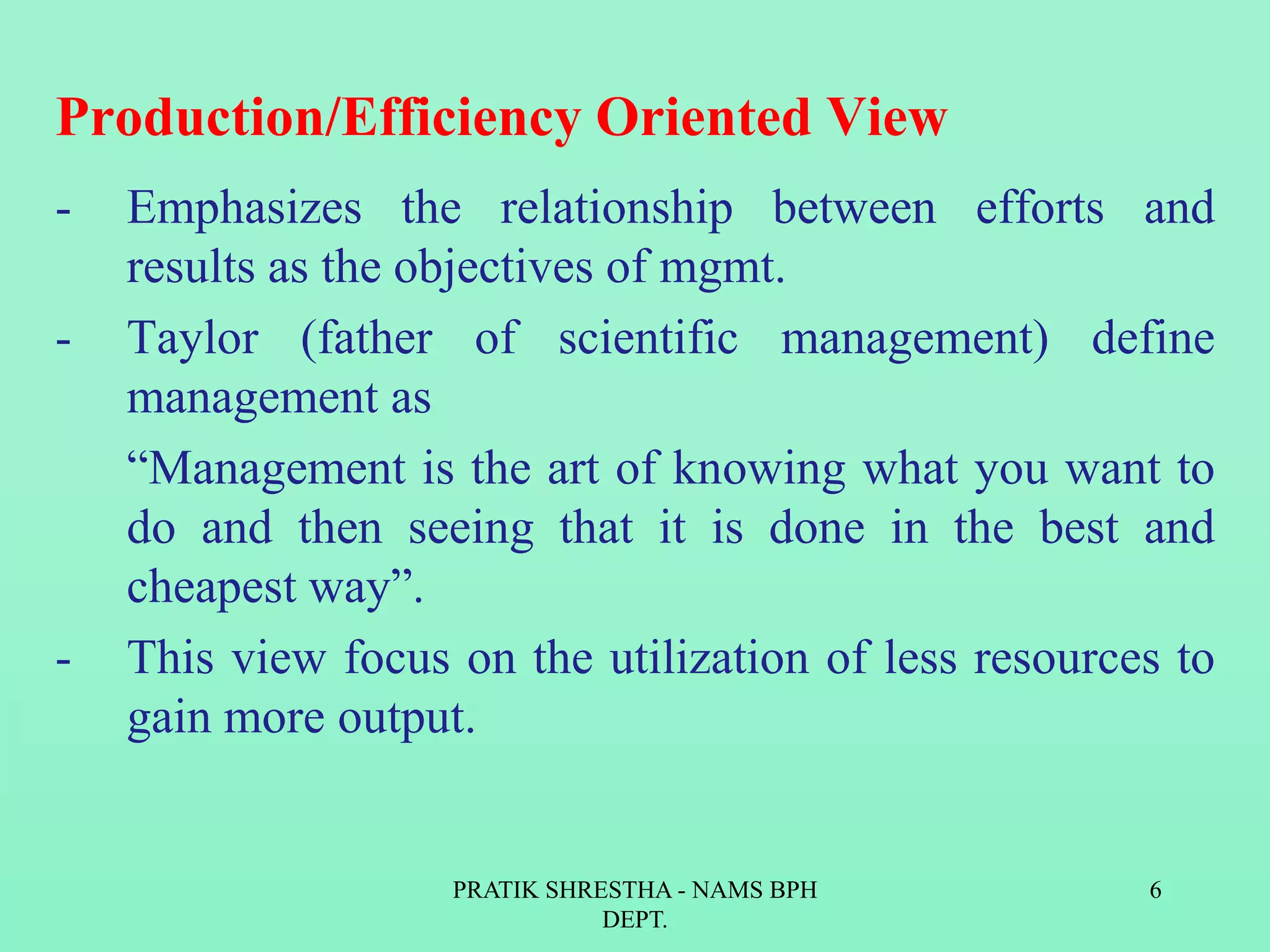 Production/Efficiency Oriented View
- Emphasizes the relationship between efforts and
results as the objectives of mgmt.
- Taylor (father of scientific management) define
management as
“Management is the art of knowing what you want to
do and then seeing that it is done in the best and
cheapest way”.
- This view focus on the utilization of less resources to
gain more output.
PRATIK SHRESTHA - NAMS BPH
DEPT.
6
 