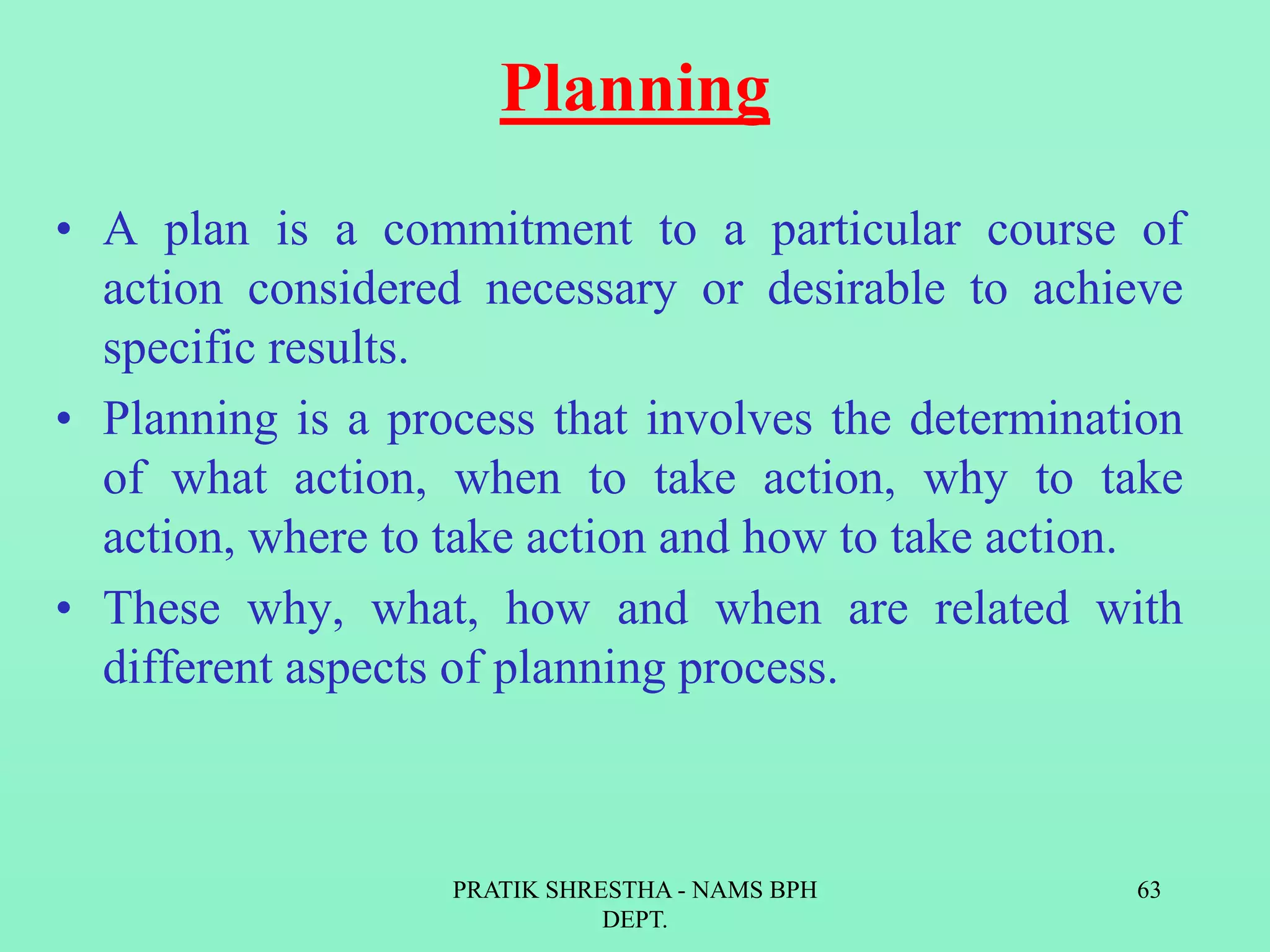 Planning
• A plan is a commitment to a particular course of
action considered necessary or desirable to achieve
specific results.
• Planning is a process that involves the determination
of what action, when to take action, why to take
action, where to take action and how to take action.
• These why, what, how and when are related with
different aspects of planning process.
PRATIK SHRESTHA - NAMS BPH
DEPT.
63
 