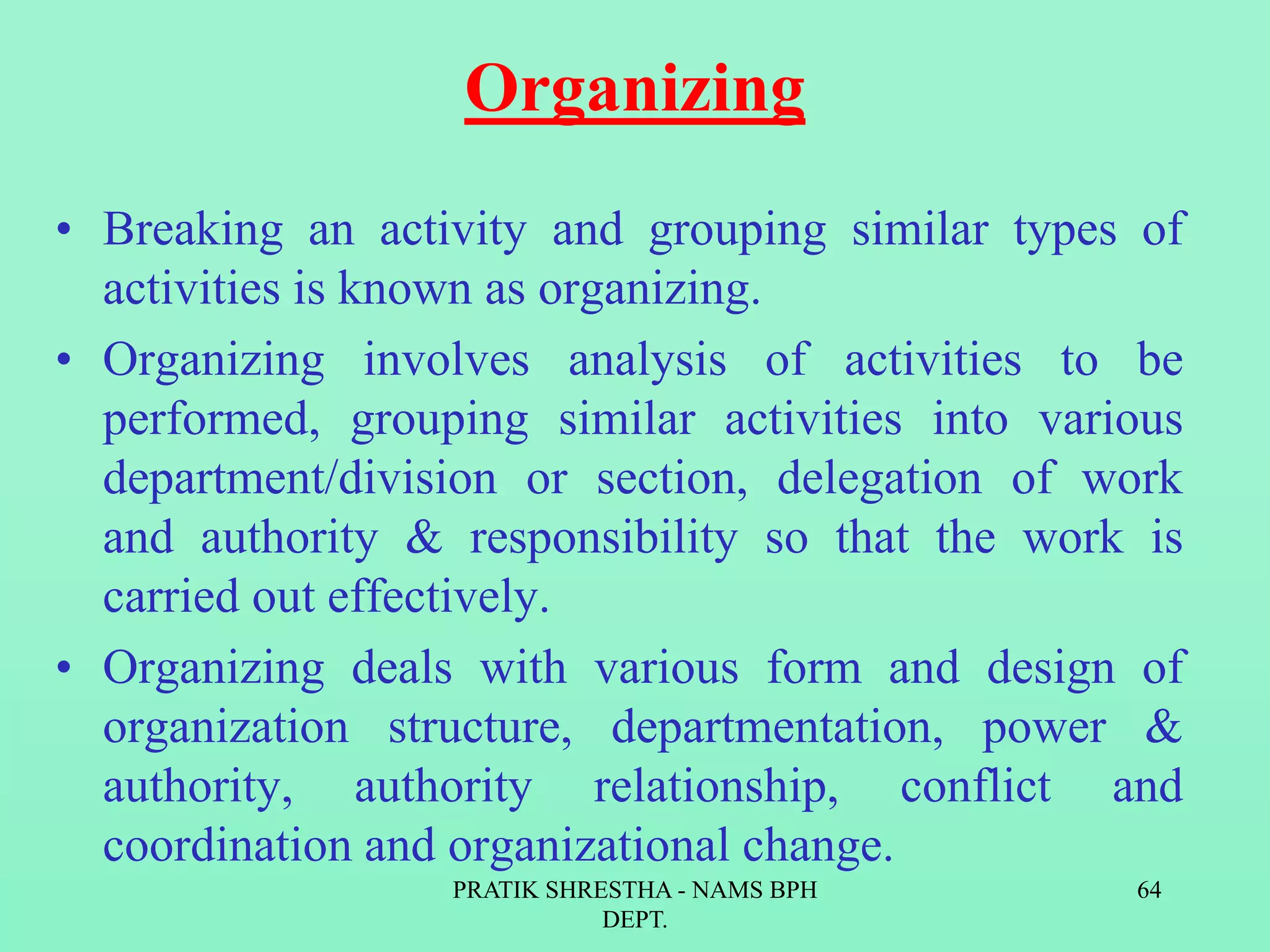 Organizing
• Breaking an activity and grouping similar types of
activities is known as organizing.
• Organizing involves analysis of activities to be
performed, grouping similar activities into various
department/division or section, delegation of work
and authority & responsibility so that the work is
carried out effectively.
• Organizing deals with various form and design of
organization structure, departmentation, power &
authority, authority relationship, conflict and
coordination and organizational change.
PRATIK SHRESTHA - NAMS BPH
DEPT.
64
 