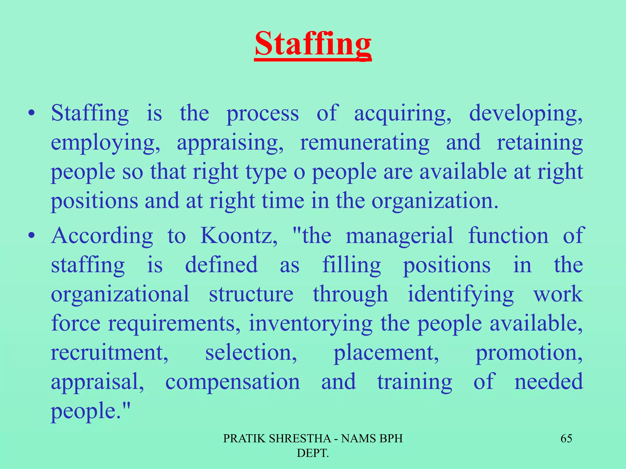 Staffing
• Staffing is the process of acquiring, developing,
employing, appraising, remunerating and retaining
people so that right type o people are available at right
positions and at right time in the organization.
• According to Koontz, "the managerial function of
staffing is defined as filling positions in the
organizational structure through identifying work
force requirements, inventorying the people available,
recruitment, selection, placement, promotion,
appraisal, compensation and training of needed
people."
PRATIK SHRESTHA - NAMS BPH
DEPT.
65
 
