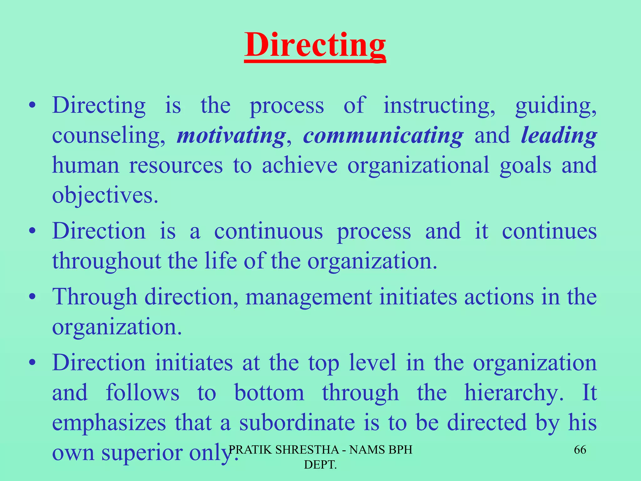 Directing
• Directing is the process of instructing, guiding,
counseling, motivating, communicating and leading
human resources to achieve organizational goals and
objectives.
• Direction is a continuous process and it continues
throughout the life of the organization.
• Through direction, management initiates actions in the
organization.
• Direction initiates at the top level in the organization
and follows to bottom through the hierarchy. It
emphasizes that a subordinate is to be directed by his
own superior only.PRATIK SHRESTHA - NAMS BPH
DEPT.
66
 