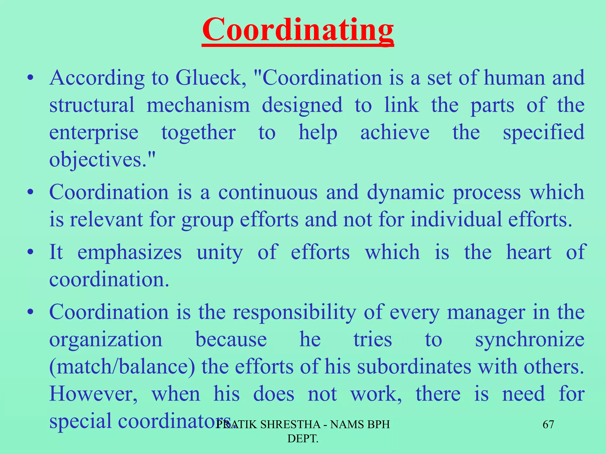 Coordinating
• According to Glueck, "Coordination is a set of human and
structural mechanism designed to link the parts of the
enterprise together to help achieve the specified
objectives."
• Coordination is a continuous and dynamic process which
is relevant for group efforts and not for individual efforts.
• It emphasizes unity of efforts which is the heart of
coordination.
• Coordination is the responsibility of every manager in the
organization because he tries to synchronize
(match/balance) the efforts of his subordinates with others.
However, when his does not work, there is need for
special coordinators.PRATIK SHRESTHA - NAMS BPH
DEPT.
67
 