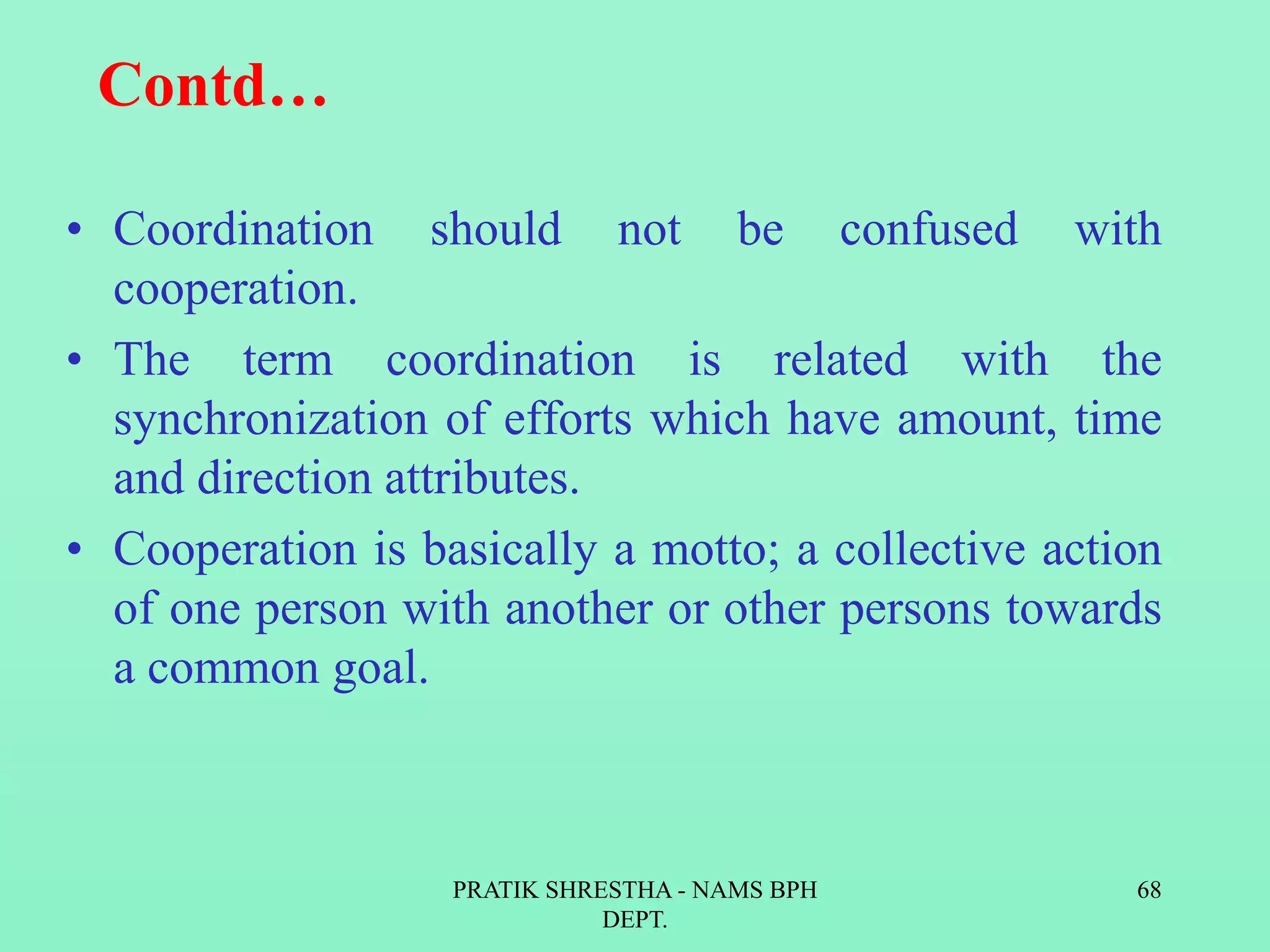 Contd…
• Coordination should not be confused with
cooperation.
• The term coordination is related with the
synchronization of efforts which have amount, time
and direction attributes.
• Cooperation is basically a motto; a collective action
of one person with another or other persons towards
a common goal.
PRATIK SHRESTHA - NAMS BPH
DEPT.
68
 