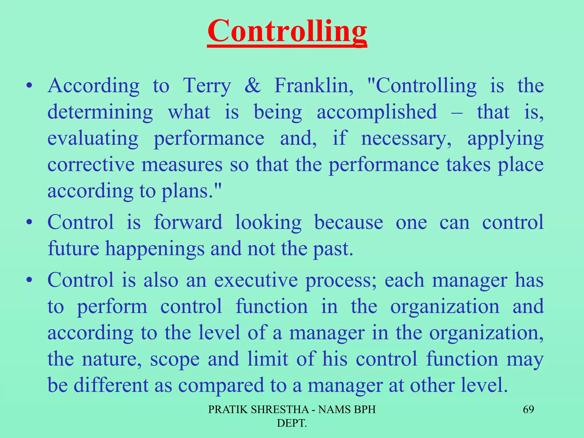 Controlling
• According to Terry & Franklin, "Controlling is the
determining what is being accomplished – that is,
evaluating performance and, if necessary, applying
corrective measures so that the performance takes place
according to plans."
• Control is forward looking because one can control
future happenings and not the past.
• Control is also an executive process; each manager has
to perform control function in the organization and
according to the level of a manager in the organization,
the nature, scope and limit of his control function may
be different as compared to a manager at other level.
PRATIK SHRESTHA - NAMS BPH
DEPT.
69
 