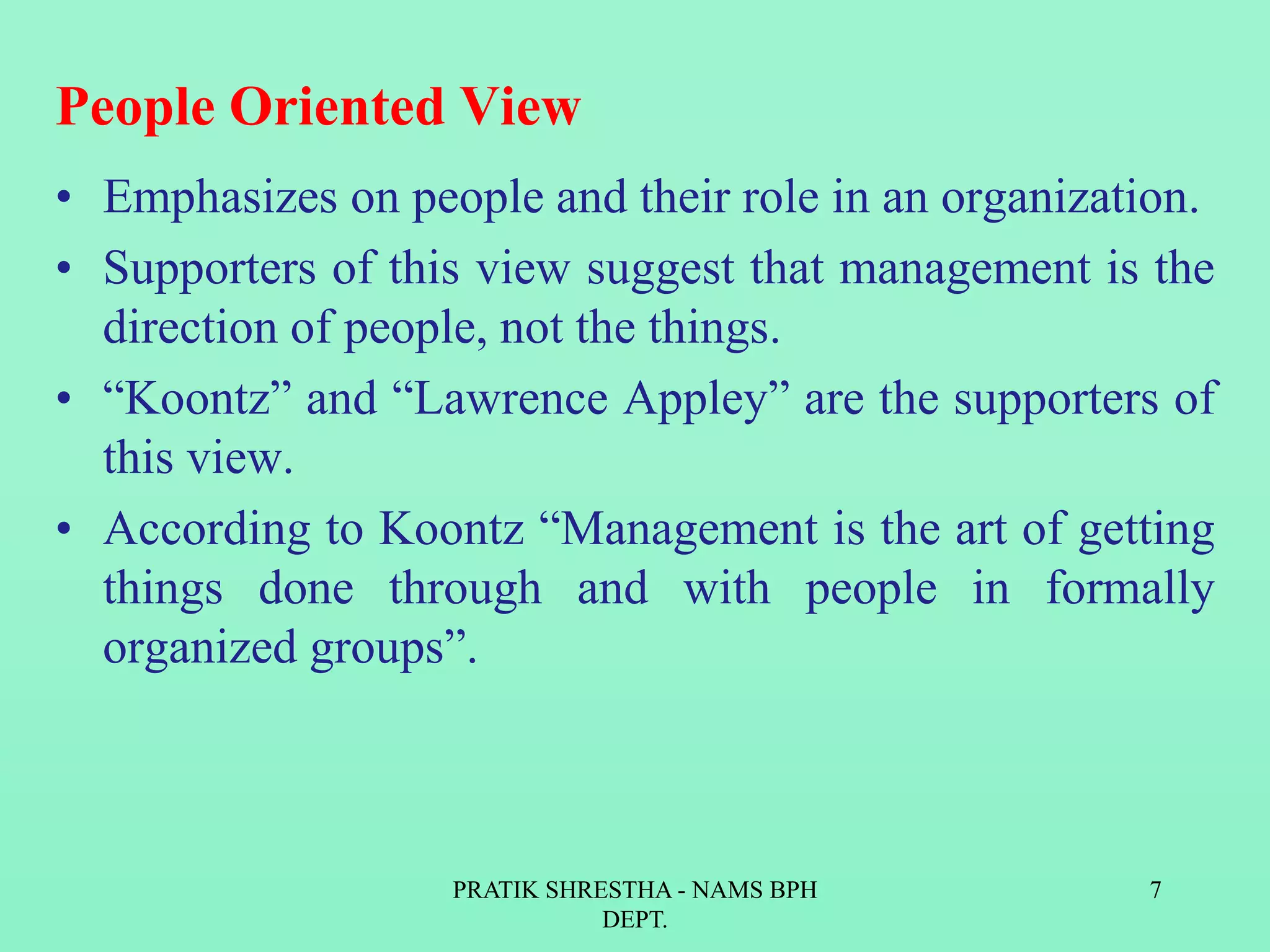 People Oriented View
• Emphasizes on people and their role in an organization.
• Supporters of this view suggest that management is the
direction of people, not the things.
• “Koontz” and “Lawrence Appley” are the supporters of
this view.
• According to Koontz “Management is the art of getting
things done through and with people in formally
organized groups”.
PRATIK SHRESTHA - NAMS BPH
DEPT.
7
 
