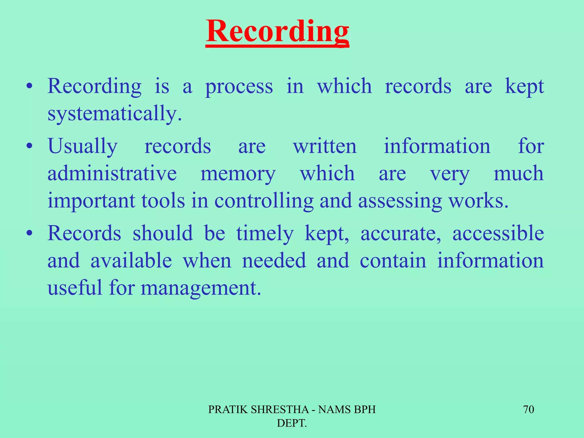 Recording
• Recording is a process in which records are kept
systematically.
• Usually records are written information for
administrative memory which are very much
important tools in controlling and assessing works.
• Records should be timely kept, accurate, accessible
and available when needed and contain information
useful for management.
PRATIK SHRESTHA - NAMS BPH
DEPT.
70
 