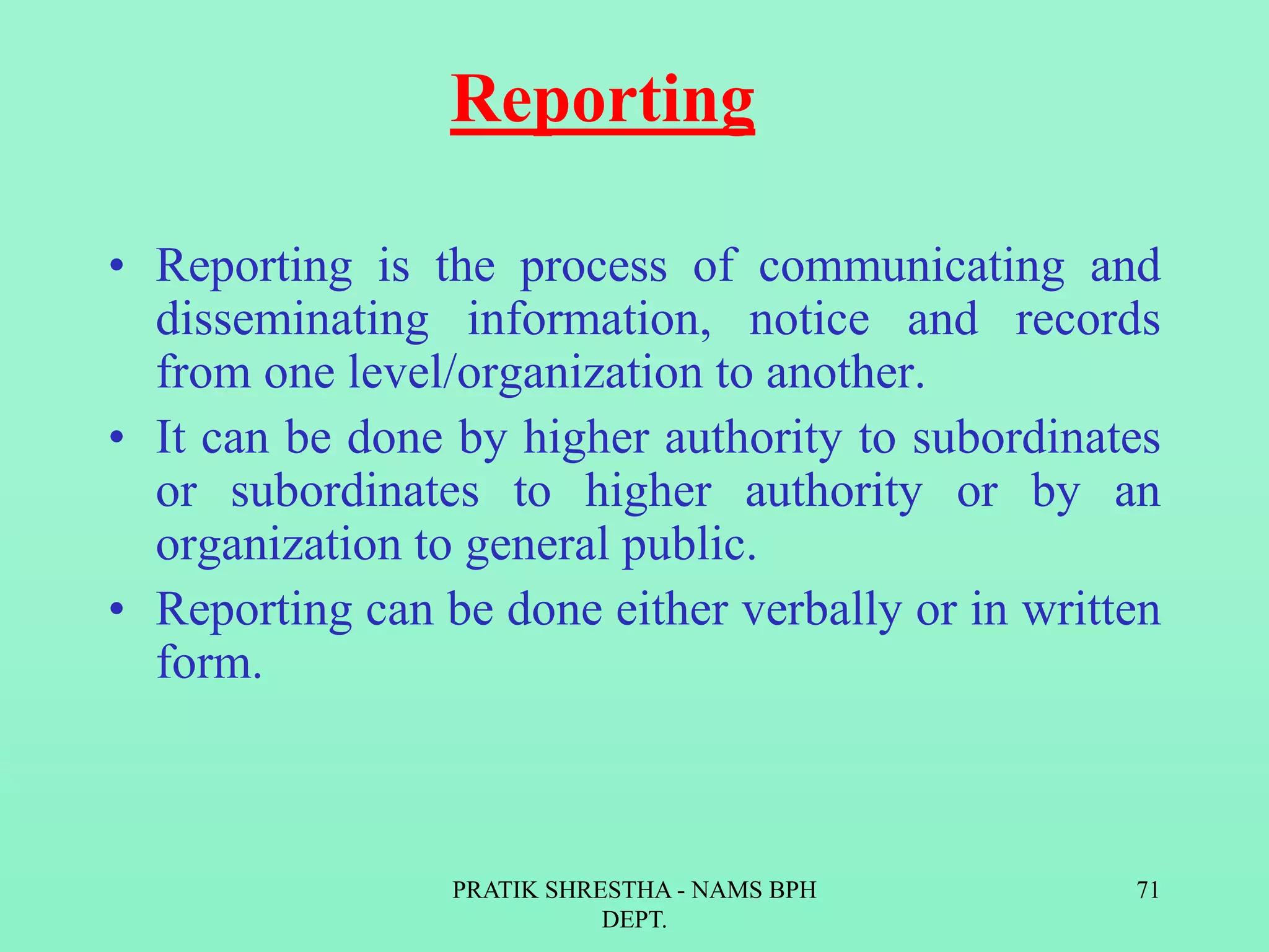 Reporting
• Reporting is the process of communicating and
disseminating information, notice and records
from one level/organization to another.
• It can be done by higher authority to subordinates
or subordinates to higher authority or by an
organization to general public.
• Reporting can be done either verbally or in written
form.
PRATIK SHRESTHA - NAMS BPH
DEPT.
71
 