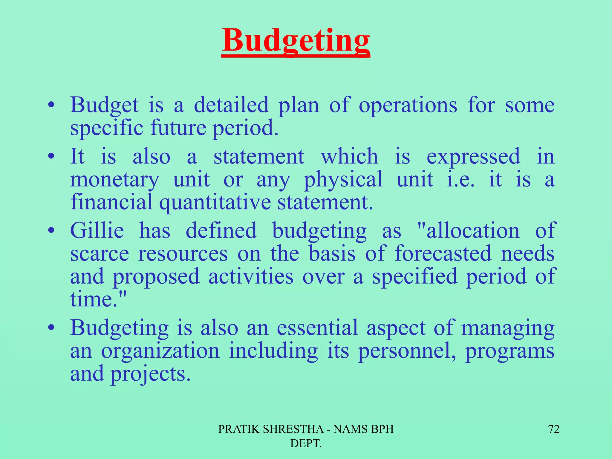 Budgeting
• Budget is a detailed plan of operations for some
specific future period.
• It is also a statement which is expressed in
monetary unit or any physical unit i.e. it is a
financial quantitative statement.
• Gillie has defined budgeting as "allocation of
scarce resources on the basis of forecasted needs
and proposed activities over a specified period of
time."
• Budgeting is also an essential aspect of managing
an organization including its personnel, programs
and projects.
PRATIK SHRESTHA - NAMS BPH
DEPT.
72
 