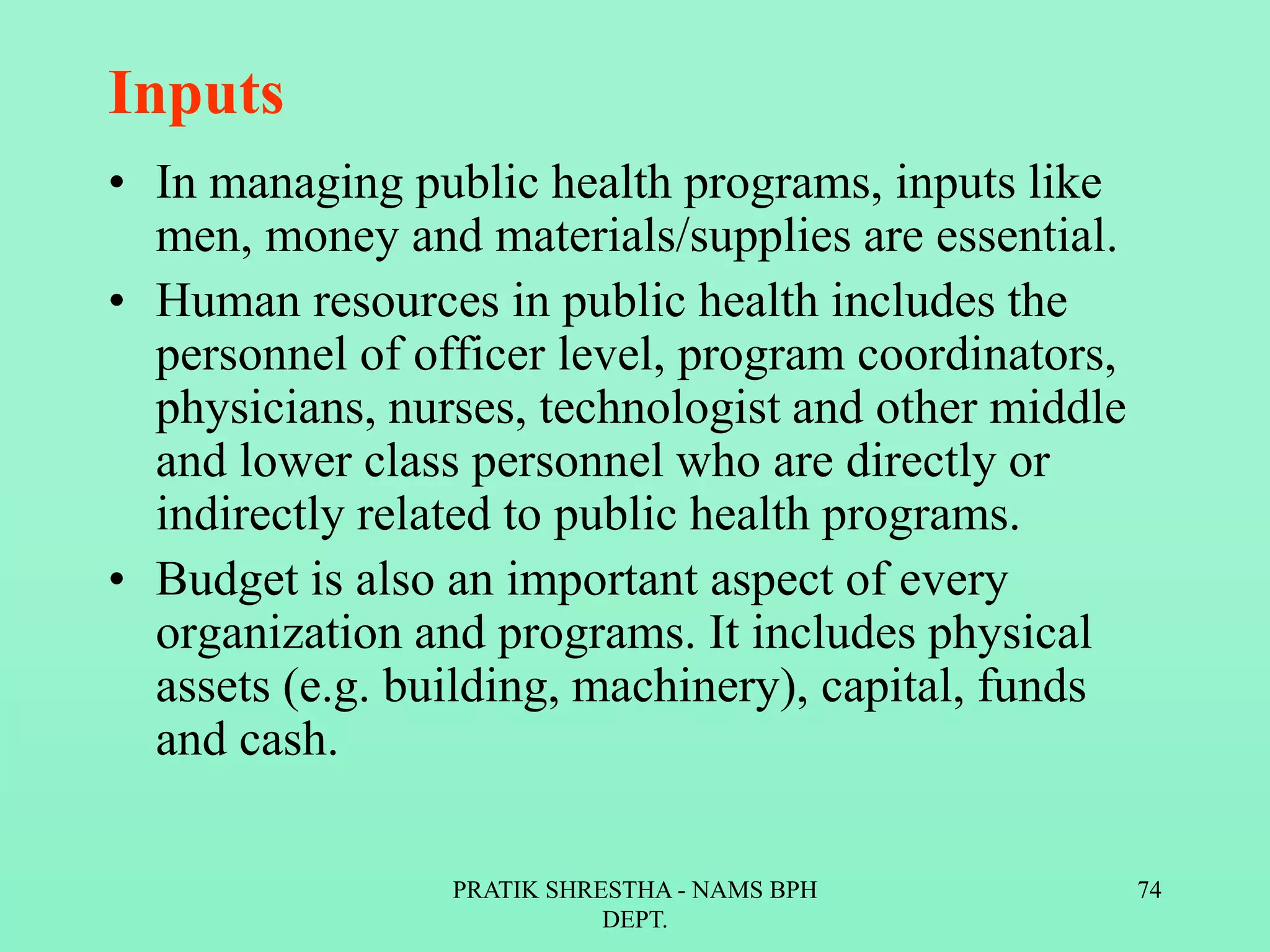 Inputs
• In managing public health programs, inputs like
men, money and materials/supplies are essential.
• Human resources in public health includes the
personnel of officer level, program coordinators,
physicians, nurses, technologist and other middle
and lower class personnel who are directly or
indirectly related to public health programs.
• Budget is also an important aspect of every
organization and programs. It includes physical
assets (e.g. building, machinery), capital, funds
and cash.
PRATIK SHRESTHA - NAMS BPH
DEPT.
74
 