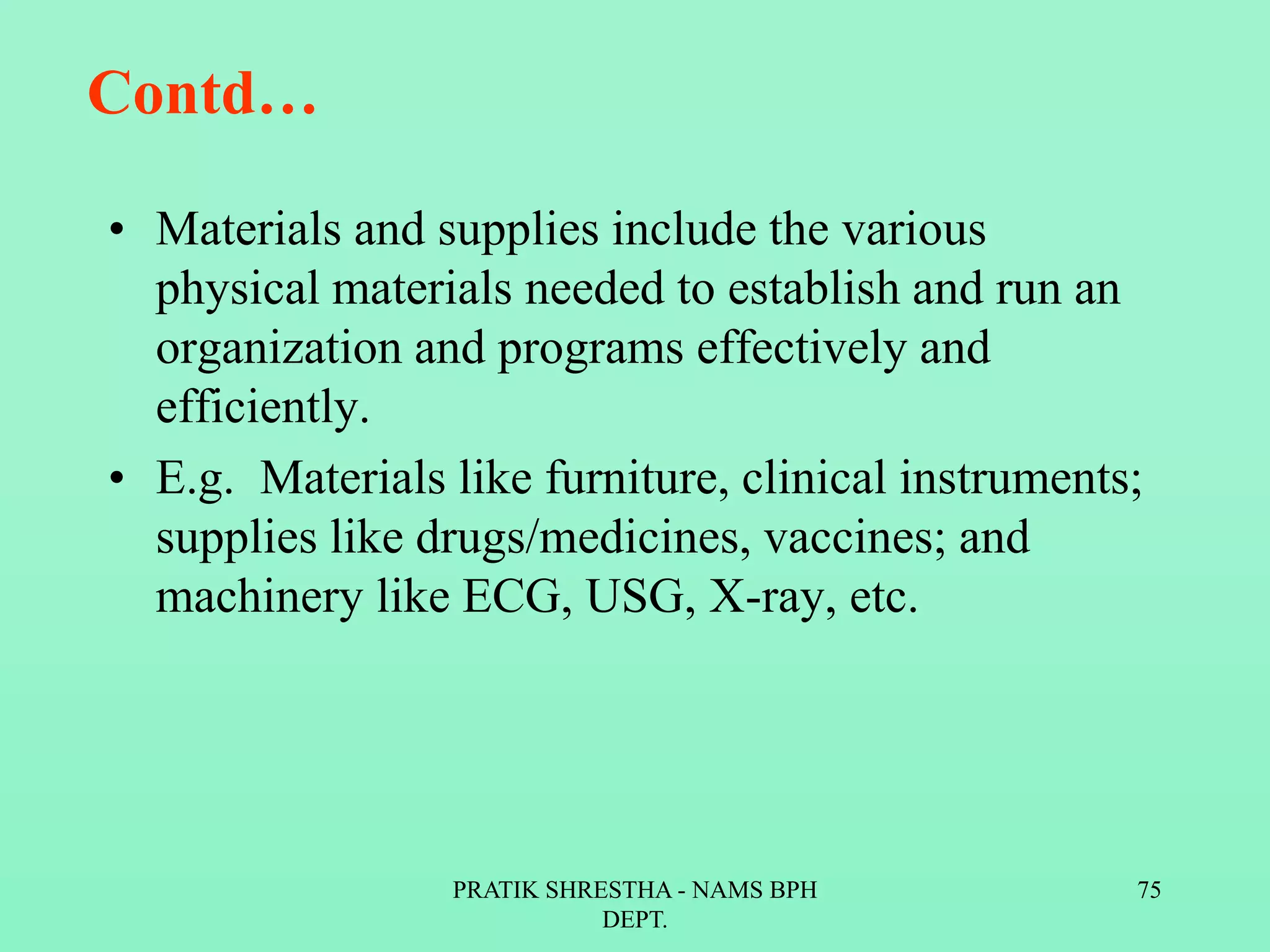 Contd…
• Materials and supplies include the various
physical materials needed to establish and run an
organization and programs effectively and
efficiently.
• E.g. Materials like furniture, clinical instruments;
supplies like drugs/medicines, vaccines; and
machinery like ECG, USG, X-ray, etc.
PRATIK SHRESTHA - NAMS BPH
DEPT.
75
 