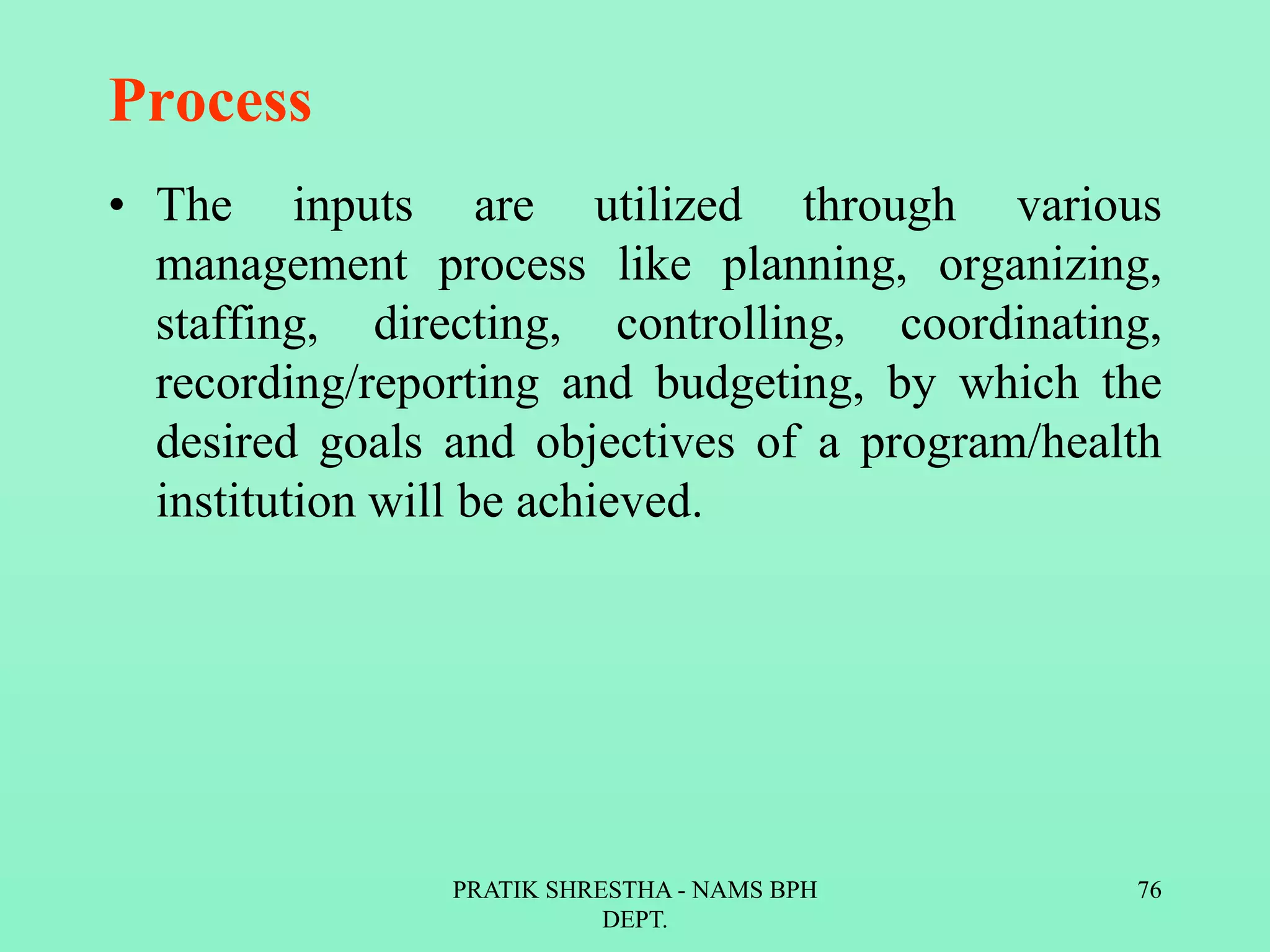Process
• The inputs are utilized through various
management process like planning, organizing,
staffing, directing, controlling, coordinating,
recording/reporting and budgeting, by which the
desired goals and objectives of a program/health
institution will be achieved.
PRATIK SHRESTHA - NAMS BPH
DEPT.
76
 