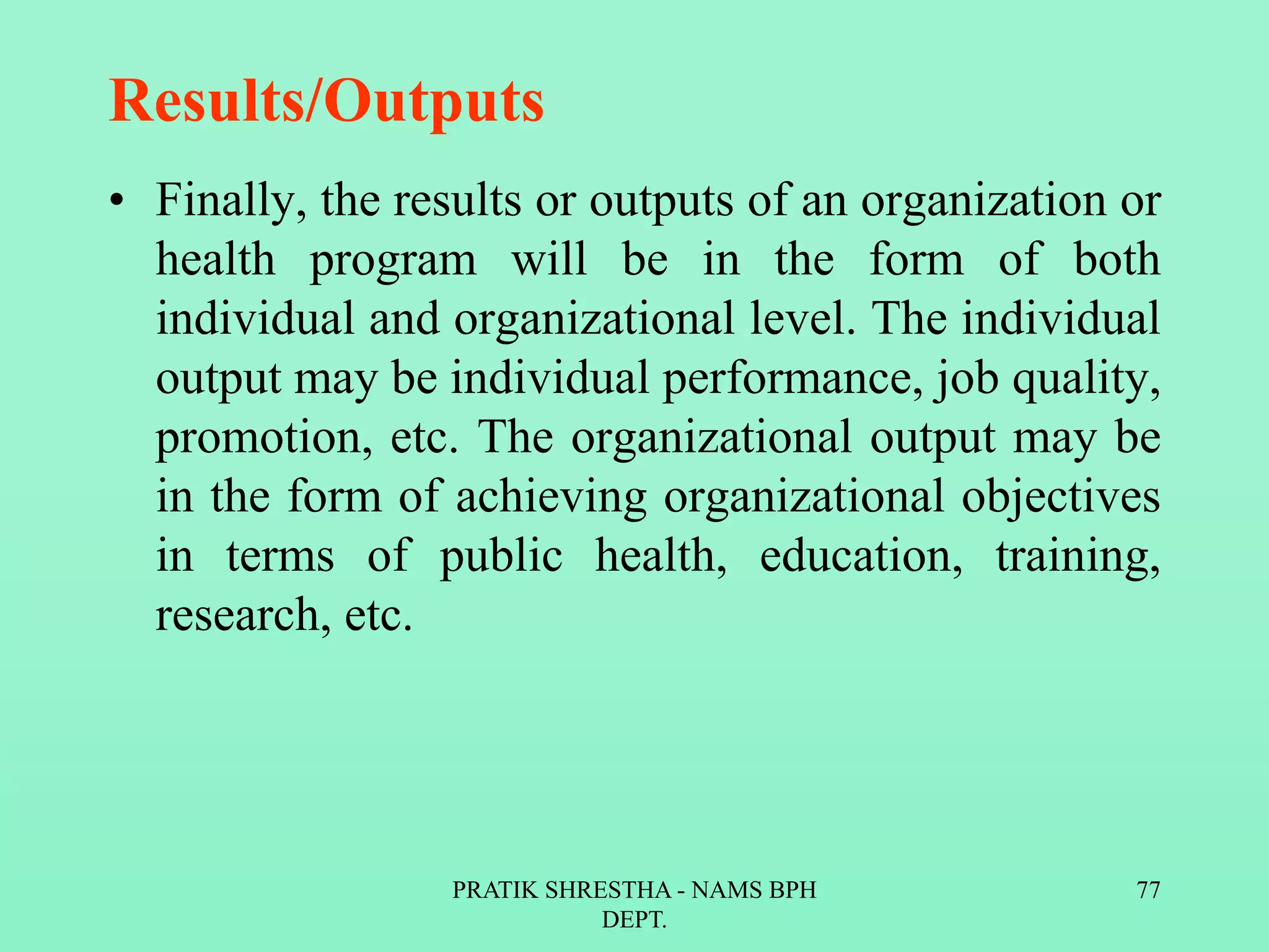 Results/Outputs
• Finally, the results or outputs of an organization or
health program will be in the form of both
individual and organizational level. The individual
output may be individual performance, job quality,
promotion, etc. The organizational output may be
in the form of achieving organizational objectives
in terms of public health, education, training,
research, etc.
PRATIK SHRESTHA - NAMS BPH
DEPT.
77
 