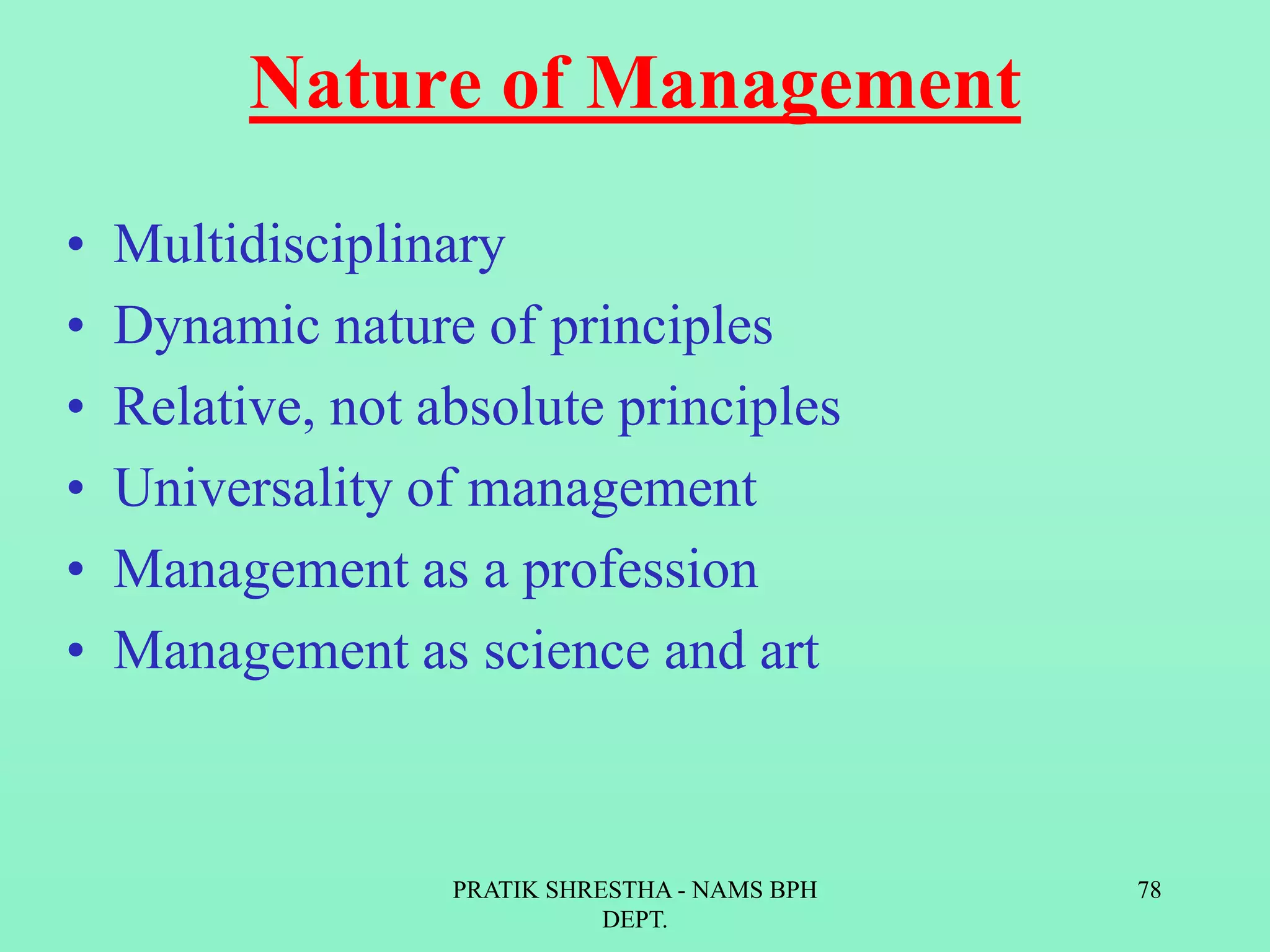 Nature of Management
• Multidisciplinary
• Dynamic nature of principles
• Relative, not absolute principles
• Universality of management
• Management as a profession
• Management as science and art
PRATIK SHRESTHA - NAMS BPH
DEPT.
78
 