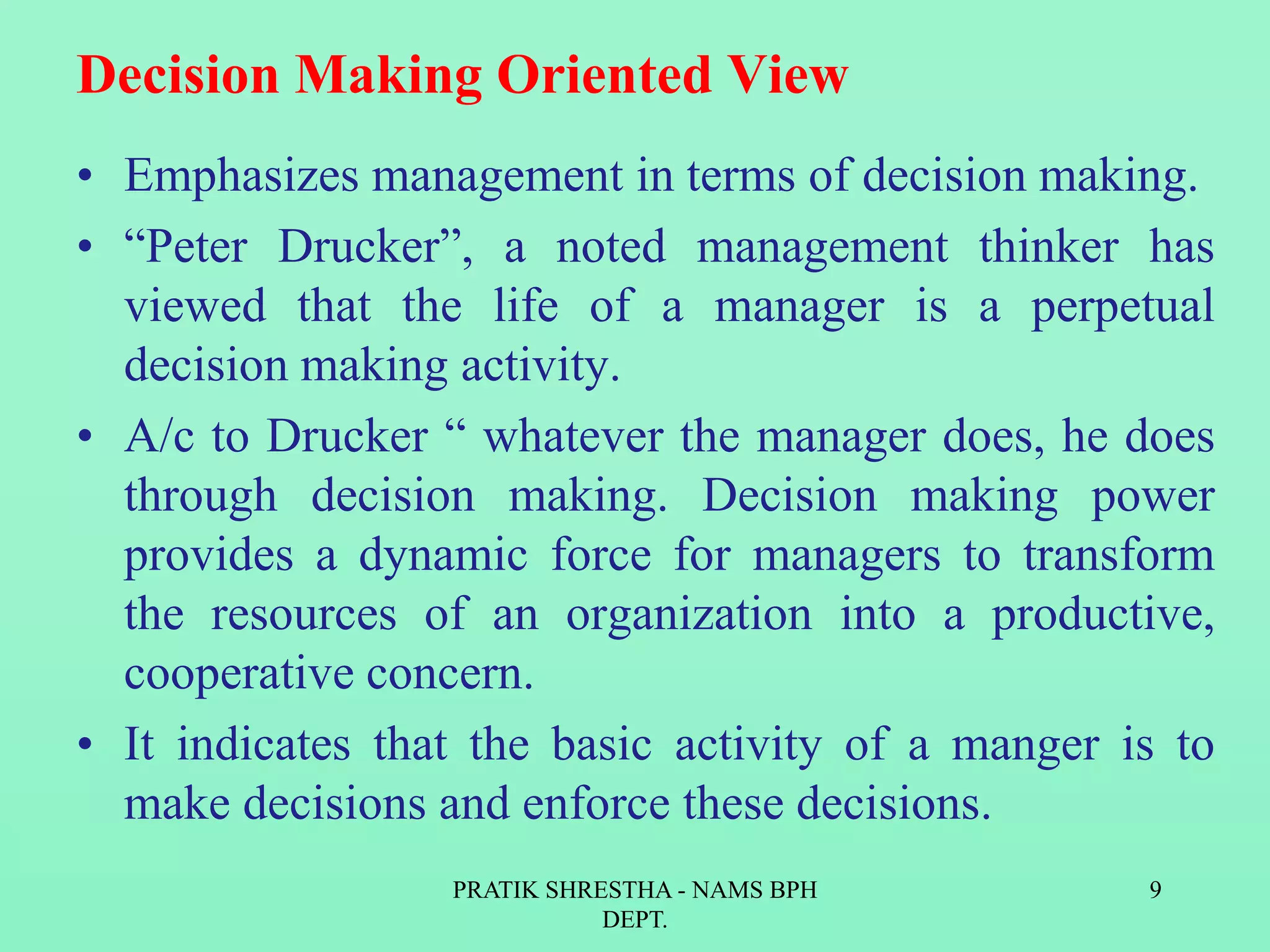 Decision Making Oriented View
• Emphasizes management in terms of decision making.
• “Peter Drucker”, a noted management thinker has
viewed that the life of a manager is a perpetual
decision making activity.
• A/c to Drucker “ whatever the manager does, he does
through decision making. Decision making power
provides a dynamic force for managers to transform
the resources of an organization into a productive,
cooperative concern.
• It indicates that the basic activity of a manger is to
make decisions and enforce these decisions.
PRATIK SHRESTHA - NAMS BPH
DEPT.
9
 