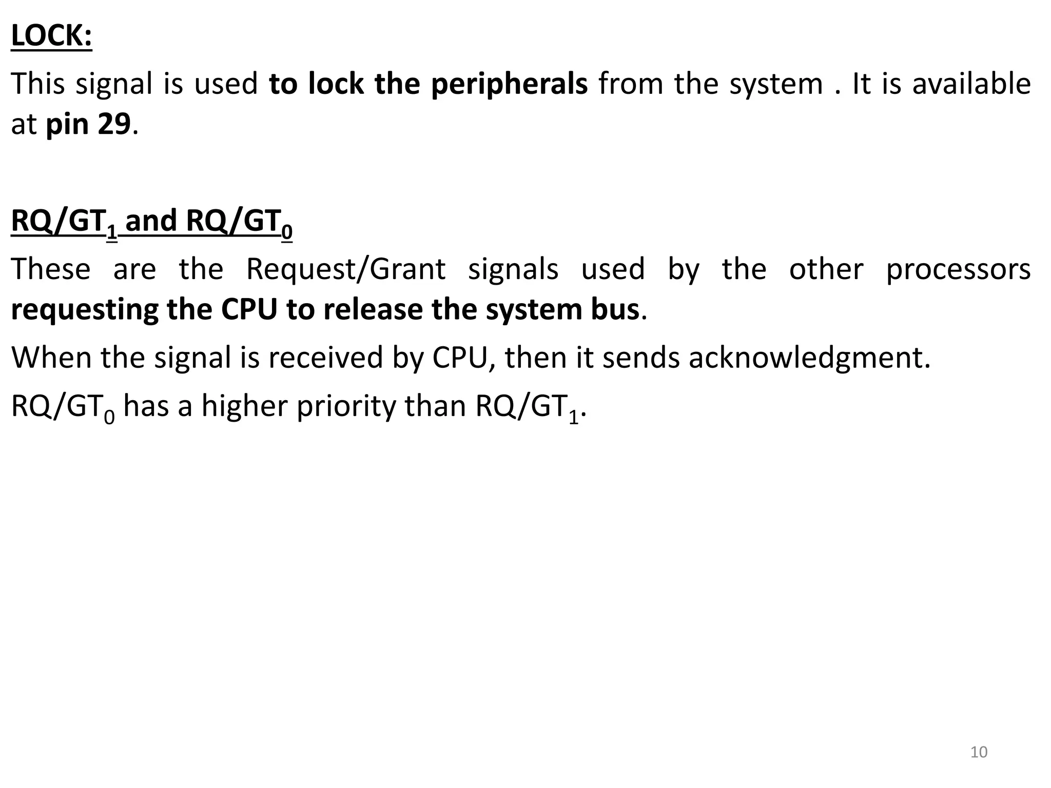 LOCK:
This signal is used to lock the peripherals from the system . It is available
at pin 29.
RQ/GT1 and RQ/GT0
These are the Request/Grant signals used by the other processors
requesting the CPU to release the system bus.
When the signal is received by CPU, then it sends acknowledgment.
RQ/GT0 has a higher priority than RQ/GT1.
10
 
