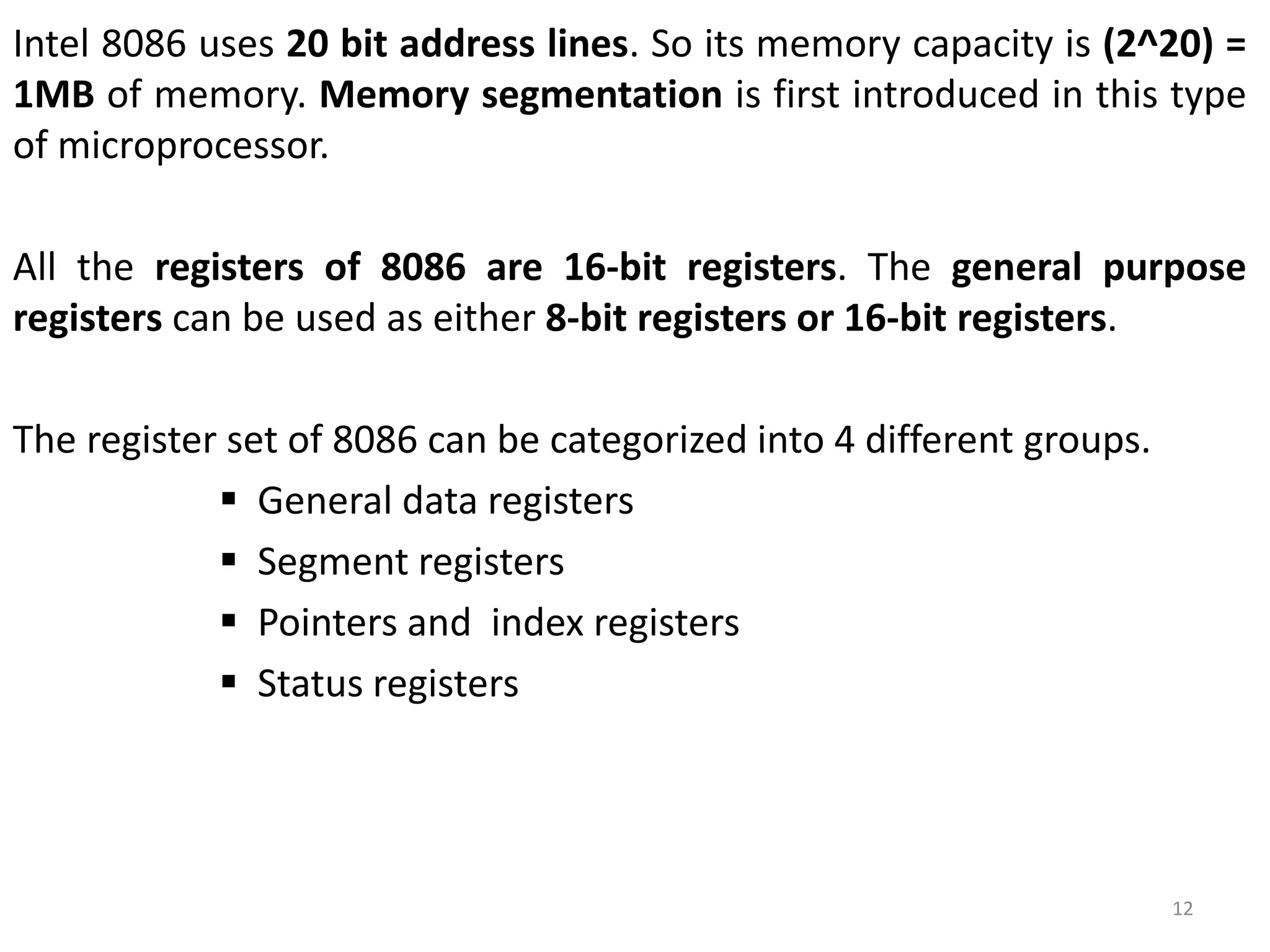 Intel 8086 uses 20 bit address lines. So its memory capacity is (2^20) =
1MB of memory. Memory segmentation is first introduced in this type
of microprocessor.
All the registers of 8086 are 16-bit registers. The general purpose
registers can be used as either 8-bit registers or 16-bit registers.
The register set of 8086 can be categorized into 4 different groups.
 General data registers
 Segment registers
 Pointers and index registers
 Status registers
12
 