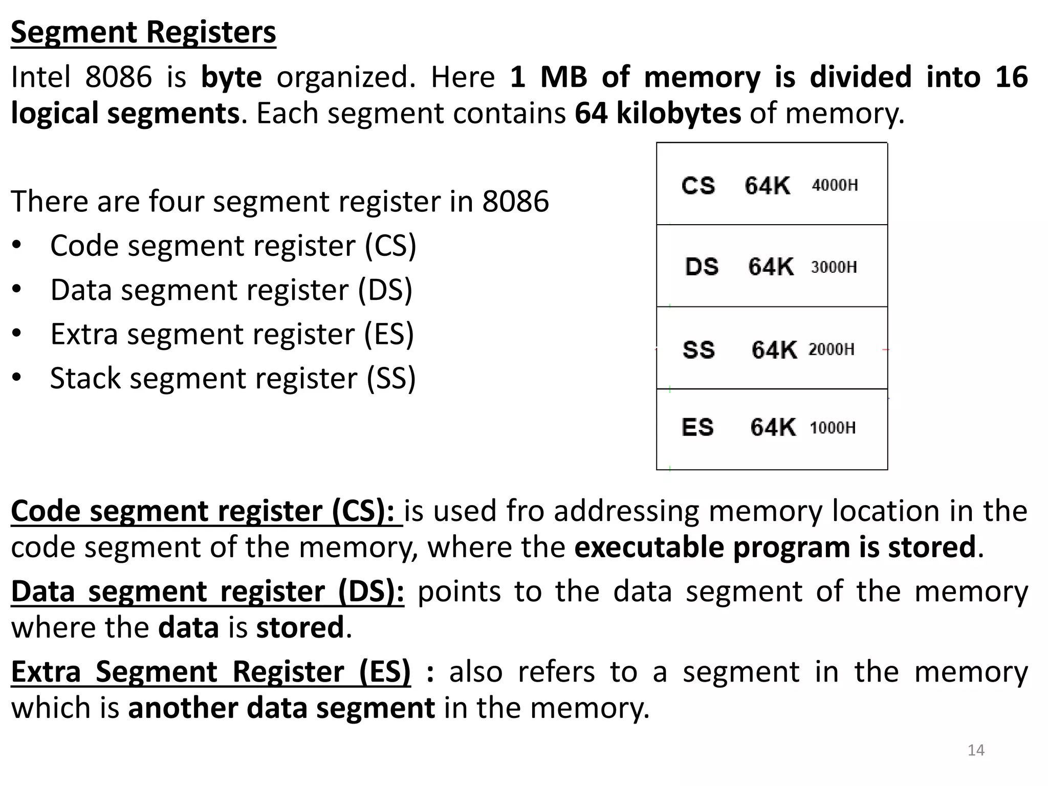 Segment Registers
Intel 8086 is byte organized. Here 1 MB of memory is divided into 16
logical segments. Each segment contains 64 kilobytes of memory.
There are four segment register in 8086
• Code segment register (CS)
• Data segment register (DS)
• Extra segment register (ES)
• Stack segment register (SS)
Code segment register (CS): is used fro addressing memory location in the
code segment of the memory, where the executable program is stored.
Data segment register (DS): points to the data segment of the memory
where the data is stored.
Extra Segment Register (ES) : also refers to a segment in the memory
which is another data segment in the memory.
14
 