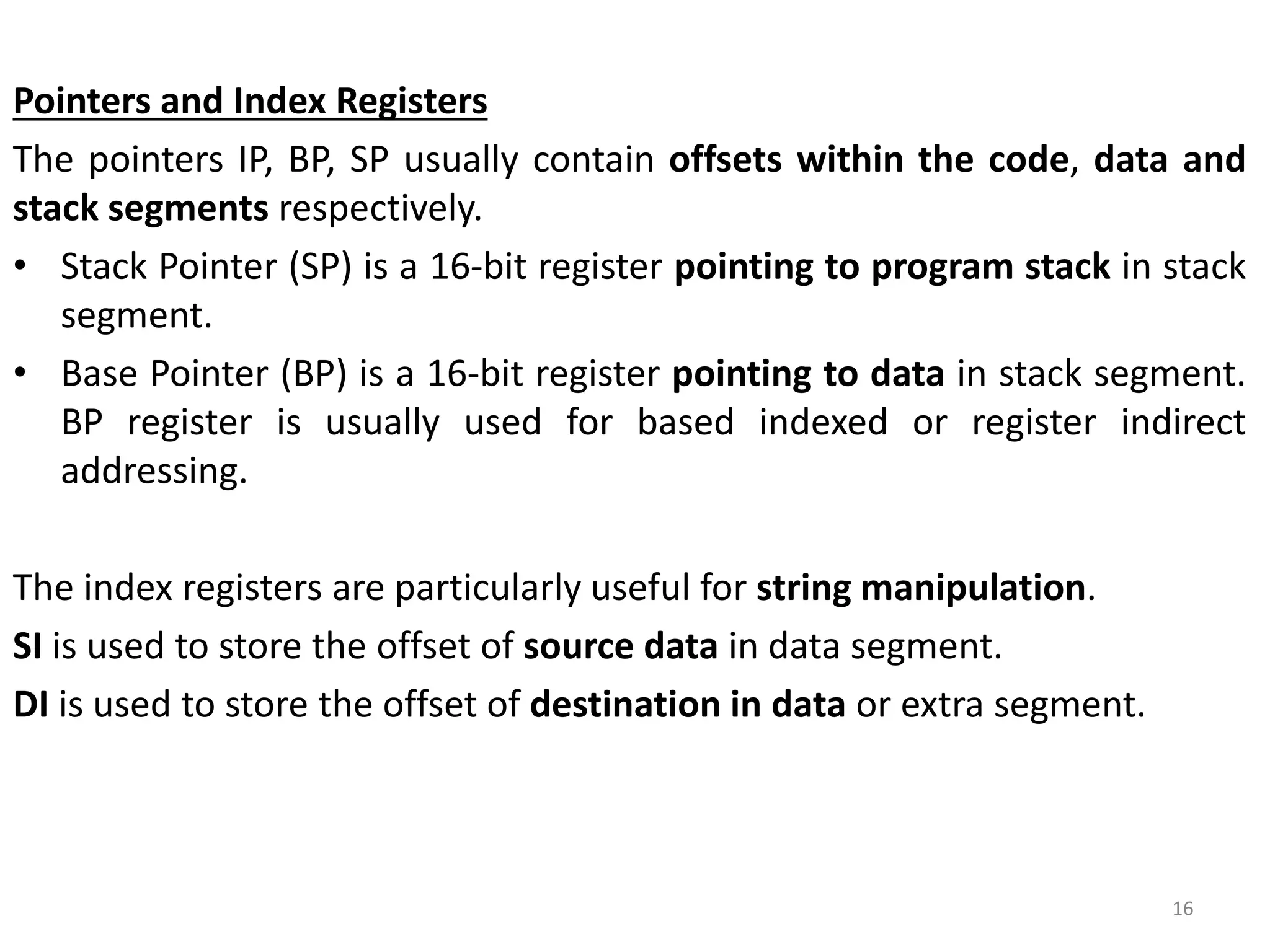 Pointers and Index Registers
The pointers IP, BP, SP usually contain offsets within the code, data and
stack segments respectively.
• Stack Pointer (SP) is a 16-bit register pointing to program stack in stack
segment.
• Base Pointer (BP) is a 16-bit register pointing to data in stack segment.
BP register is usually used for based indexed or register indirect
addressing.
The index registers are particularly useful for string manipulation.
SI is used to store the offset of source data in data segment.
DI is used to store the offset of destination in data or extra segment.
16
 