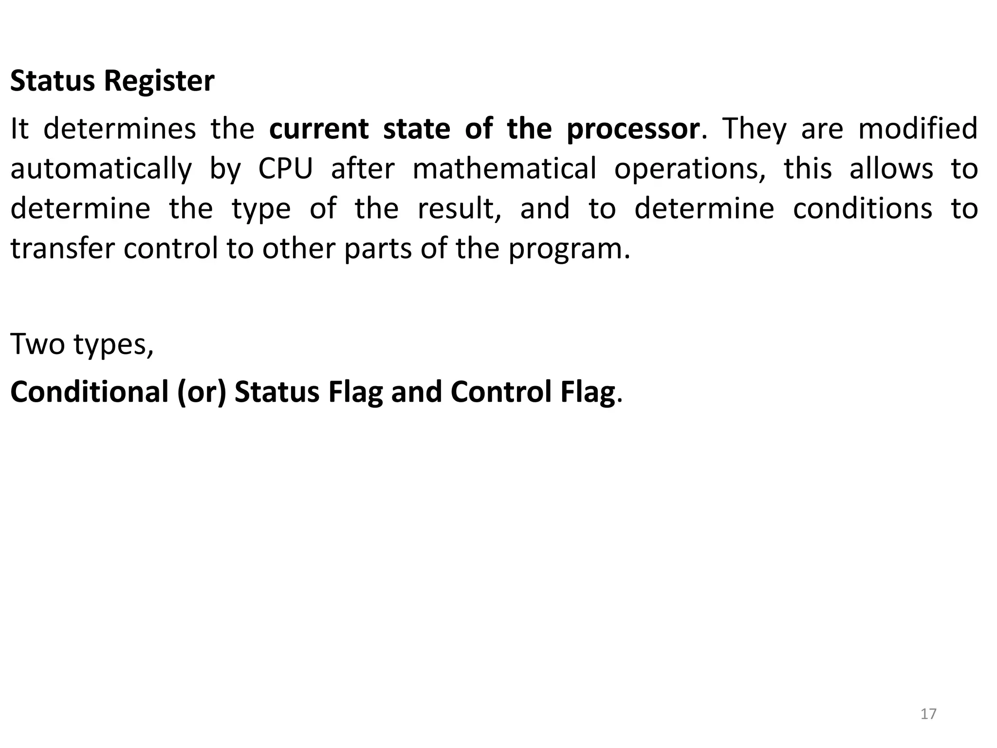 Status Register
It determines the current state of the processor. They are modified
automatically by CPU after mathematical operations, this allows to
determine the type of the result, and to determine conditions to
transfer control to other parts of the program.
Two types,
Conditional (or) Status Flag and Control Flag.
17
 