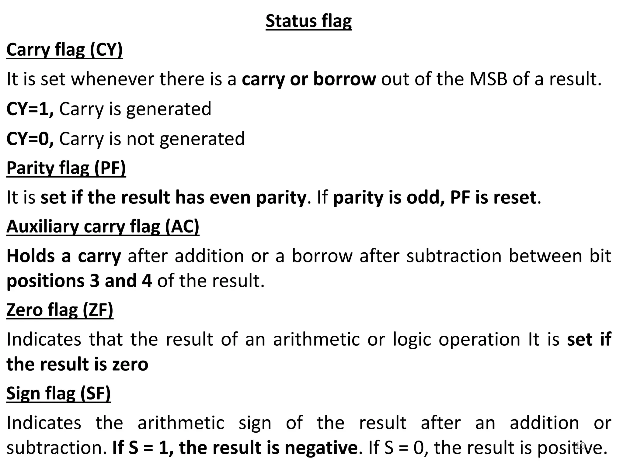 Status flag
Carry flag (CY)
It is set whenever there is a carry or borrow out of the MSB of a result.
CY=1, Carry is generated
CY=0, Carry is not generated
Parity flag (PF)
It is set if the result has even parity. If parity is odd, PF is reset.
Auxiliary carry flag (AC)
Holds a carry after addition or a borrow after subtraction between bit
positions 3 and 4 of the result.
Zero flag (ZF)
Indicates that the result of an arithmetic or logic operation It is set if
the result is zero
Sign flag (SF)
Indicates the arithmetic sign of the result after an addition or
subtraction. If S = 1, the result is negative. If S = 0, the result is positive.19
 
