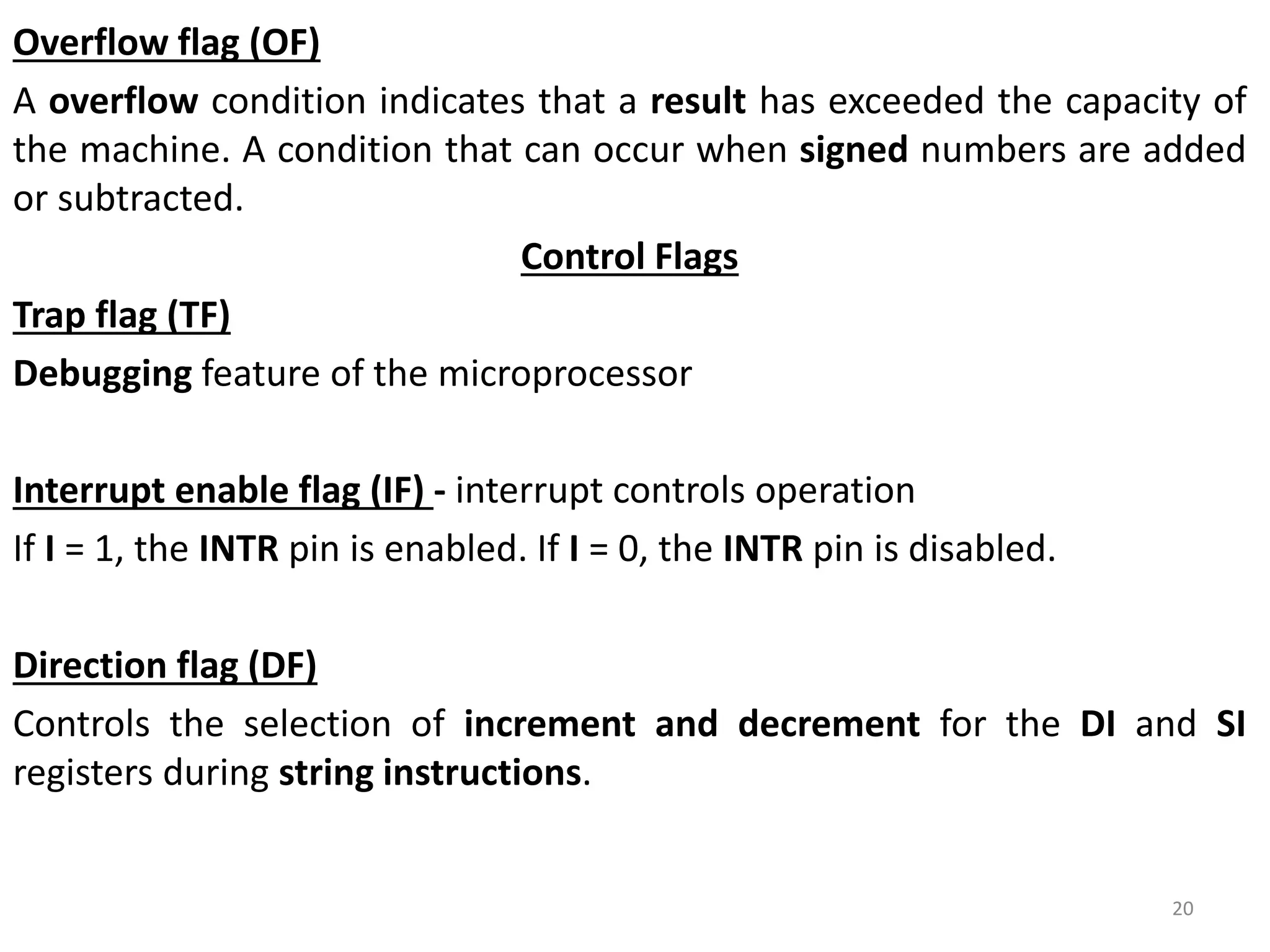 Overflow flag (OF)
A overflow condition indicates that a result has exceeded the capacity of
the machine. A condition that can occur when signed numbers are added
or subtracted.
Control Flags
Trap flag (TF)
Debugging feature of the microprocessor
Interrupt enable flag (IF) - interrupt controls operation
If I = 1, the INTR pin is enabled. If I = 0, the INTR pin is disabled.
Direction flag (DF)
Controls the selection of increment and decrement for the DI and SI
registers during string instructions.
20
 