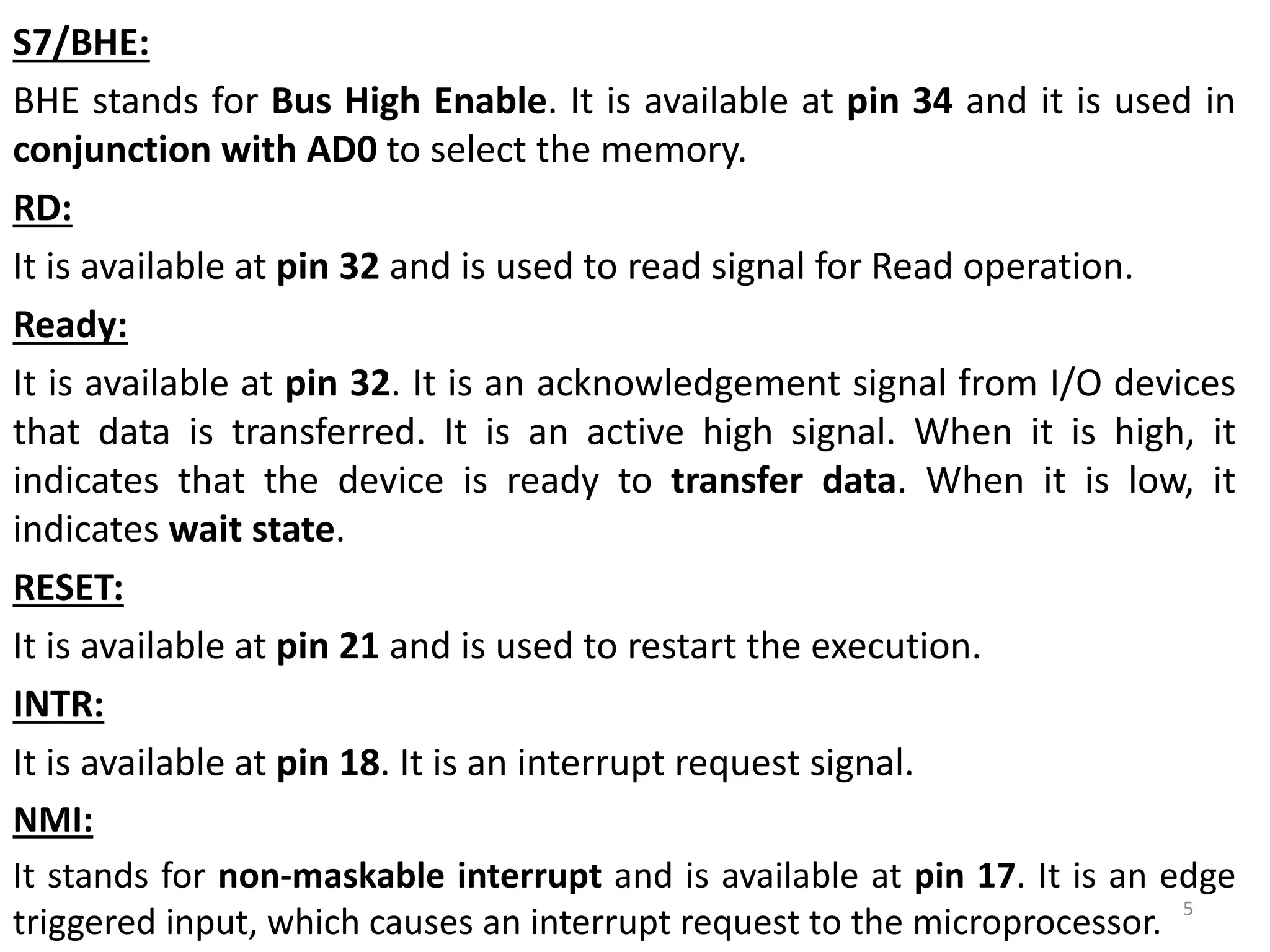 S7/BHE:
BHE stands for Bus High Enable. It is available at pin 34 and it is used in
conjunction with AD0 to select the memory.
RD:
It is available at pin 32 and is used to read signal for Read operation.
Ready:
It is available at pin 32. It is an acknowledgement signal from I/O devices
that data is transferred. It is an active high signal. When it is high, it
indicates that the device is ready to transfer data. When it is low, it
indicates wait state.
RESET:
It is available at pin 21 and is used to restart the execution.
INTR:
It is available at pin 18. It is an interrupt request signal.
NMI:
It stands for non-maskable interrupt and is available at pin 17. It is an edge
triggered input, which causes an interrupt request to the microprocessor. 5
 