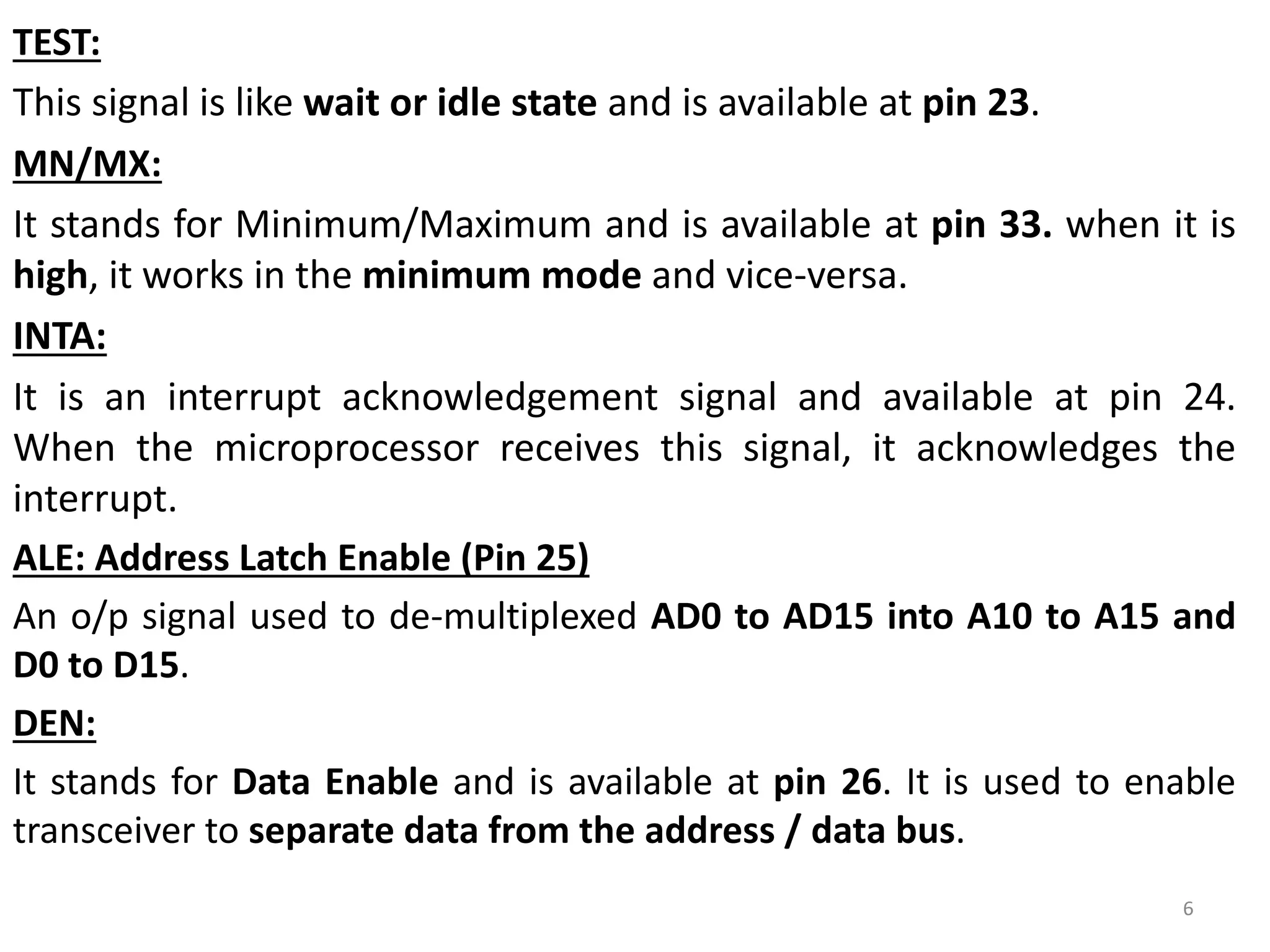TEST:
This signal is like wait or idle state and is available at pin 23.
MN/MX:
It stands for Minimum/Maximum and is available at pin 33. when it is
high, it works in the minimum mode and vice-versa.
INTA:
It is an interrupt acknowledgement signal and available at pin 24.
When the microprocessor receives this signal, it acknowledges the
interrupt.
ALE: Address Latch Enable (Pin 25)
An o/p signal used to de-multiplexed AD0 to AD15 into A10 to A15 and
D0 to D15.
DEN:
It stands for Data Enable and is available at pin 26. It is used to enable
transceiver to separate data from the address / data bus.
6
 
