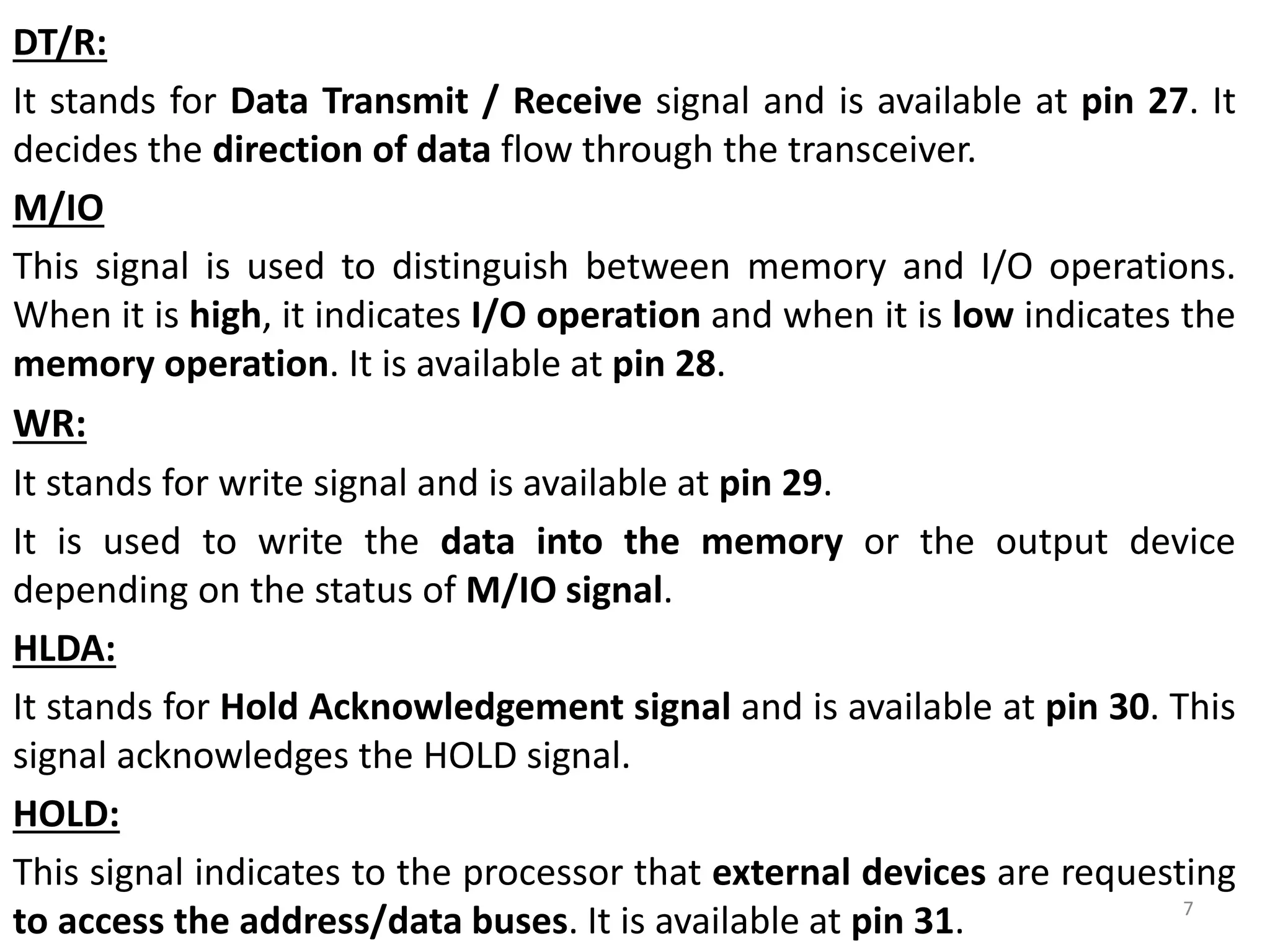 DT/R:
It stands for Data Transmit / Receive signal and is available at pin 27. It
decides the direction of data flow through the transceiver.
M/IO
This signal is used to distinguish between memory and I/O operations.
When it is high, it indicates I/O operation and when it is low indicates the
memory operation. It is available at pin 28.
WR:
It stands for write signal and is available at pin 29.
It is used to write the data into the memory or the output device
depending on the status of M/IO signal.
HLDA:
It stands for Hold Acknowledgement signal and is available at pin 30. This
signal acknowledges the HOLD signal.
HOLD:
This signal indicates to the processor that external devices are requesting
to access the address/data buses. It is available at pin 31. 7
 