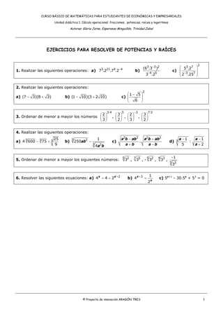 CURSO BÁSICO DE MATEMÁTICAS PARA ESTUDIANTES DE ECONÓMICAS Y EMPRESARIALES
Unidad didáctica 1. Cálculo operacional: fracciones, potencias, raíces y logaritmos
Autoras: Gloria Jarne, Esperanza Minguillón, Trinidad Zabal
© Proyecto de innovación ARAGÓN TRES 1
EJERCICIOS PARA RESOLVER DE POTENCIAS Y RAÍCES
1. Realizar las siguientes operaciones: a) 3 21 4 4
7 .2 .7 .2−
b)
3 3 2
4 5
(6 .3 )
3 .2
−
−
c)
2
3 7
3 7
5 .2
2 .25−
⎛ ⎞
⎜ ⎟
⎜ ⎟
⎝ ⎠
2. Realizar las siguientes operaciones:
a) (7 3)(8 3)− + b) (1 10)(3 2 10)− + c)
2
1 5
6
⎛ ⎞−
⎜ ⎟⎜ ⎟
⎝ ⎠
3. Ordenar de menor a mayor los números
3 4
2
3
⎛ ⎞
⎜ ⎟
⎝ ⎠
,
5
3
2
⎛ ⎞
⎜ ⎟
⎝ ⎠
,
3
2
3
−
⎛ ⎞
⎜ ⎟
⎝ ⎠
,
7 2
3
2
⎛ ⎞
⎜ ⎟
⎝ ⎠
4. Realizar las siguientes operaciones:
a) 3 3 3
25
4 600 75
9
− + b) ab
a b
3 2
3 2
1
250
4
− c)
2 2 2 2
.
a b ab a b ab
a b a b
− +
+ −
d) 3
1 1
:
5 2
a a
a
− −
+
5. Ordenar de menor a mayor los siguientes números:
5 2
3 ,
7 5
3 , -
5 2
3 ,
4 3
3 ,
−
5 2
1
3
6. Resolver las siguientes ecuaciones: a) +
+ = 2
4 4 2x x
b) x
x
3 1
4
2
+
= c) 5x+1
- 30.5x
+ 53
= 0
 