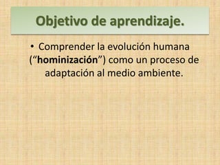 Objetivo de aprendizaje.
• Comprender la evolución humana
(“hominización”) como un proceso de
adaptación al medio ambiente.
 