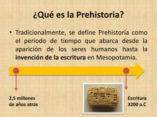 ¿Qué es la Prehistoria?
• Tradicionalmente, se define Prehistoria como
el período de tiempo que abarca desde la
aparición de los seres humanos hasta la
invención de la escritura en Mesopotamia.
Escritura
3200 a.C
2,5 millones
de años atrás
 