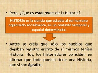 • Pero, ¿Qué es estar antes de la Historia?
• Antes se creía que sólo los pueblos que
dejaban registro escrito de sí mismos tenían
Historia. Hoy, los historiadores coinciden en
afirmar que todo pueblo tiene una Historia,
aún si son ágrafos.
HISTORIA es la ciencia que estudia al ser humano
organizado socialmente, en un contexto temporal y
espacial determinado.
 
