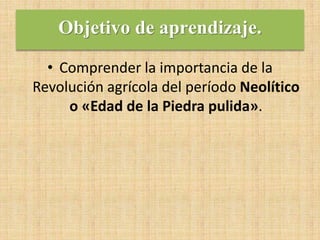 Objetivo de aprendizaje.
• Comprender la importancia de la
Revolución agrícola del período Neolítico
o «Edad de la Piedra pulida».
 