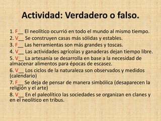 Actividad: Verdadero o falso.
1. F__ El neolítico ocurrió en todo el mundo al mismo tiempo.
2. V__ Se construyen casas más sólidas y estables.
3. F__ Las herramientas son más grandes y toscas.
4. V__ Las actividades agrícolas y ganaderas dejan tiempo libre.
5. V__ La artesanía se desarrolla en base a la necesidad de
almacenar alimentos para épocas de escasez.
6. V__ Los ciclos de la naturaleza son observados y medidos
(calendario)
7. F__ Se deja de pensar de manera simbólica (desaparecen la
religión y el arte)
8. V__ En el paleolítico las sociedades se organizan en clanes y
en el neolítico en tribus.
 