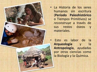 • La Historia de los seres
humanos sin escritura
(Período Paleohistórico
o Tiempos Primitivos) se
reconstruye a través de
sus restos óseos y
materiales.
• Esto es labor de la
Arqueología y la
Antropología, ayudadas
por otras ciencias como
la Biología y la Química.
 
